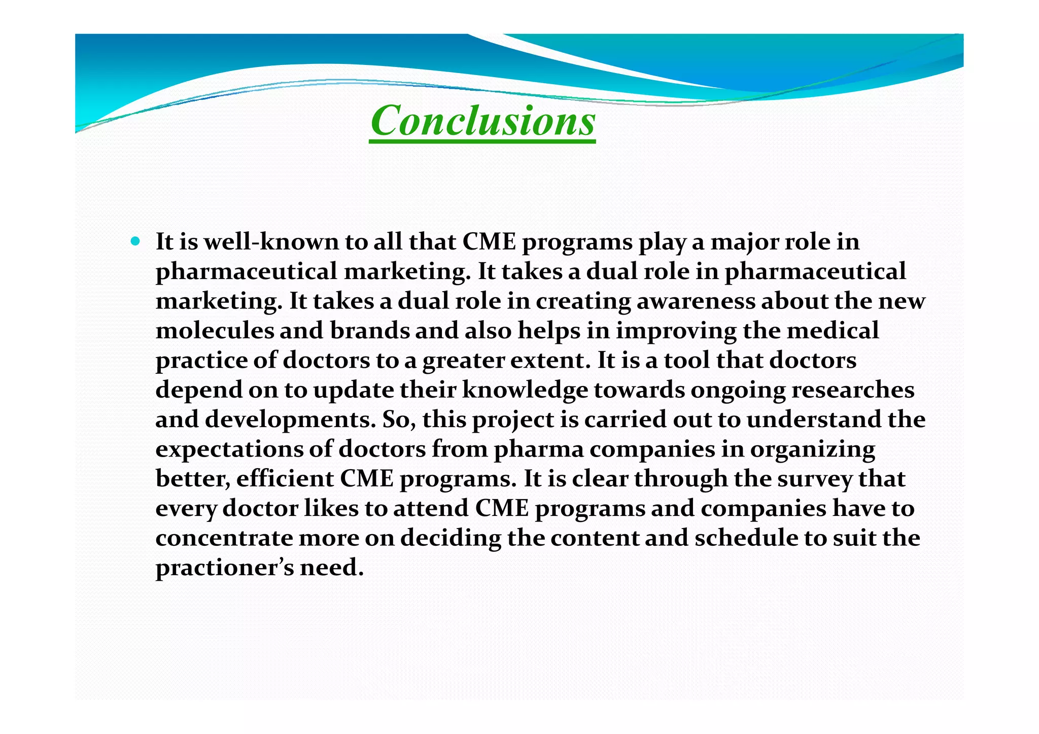 Conclusions

It is well-known to all that CME programs play a major role in
pharmaceutical marketing. It takes a dual role in pharmaceutical
marketing. It takes a dual role in creating awareness about the new
molecules and brands and also helps in improving the medical
practice of doctors to a greater extent. It is a tool that doctors
depend on to update their knowledge towards ongoing researches
and developments. So, this project is carried out to understand the
expectations of doctors from pharma companies in organizing
better, efficient CME programs. It is clear through the survey that
every doctor likes to attend CME programs and companies have to
concentrate more on deciding the content and schedule to suit the
practioner’s need.
 