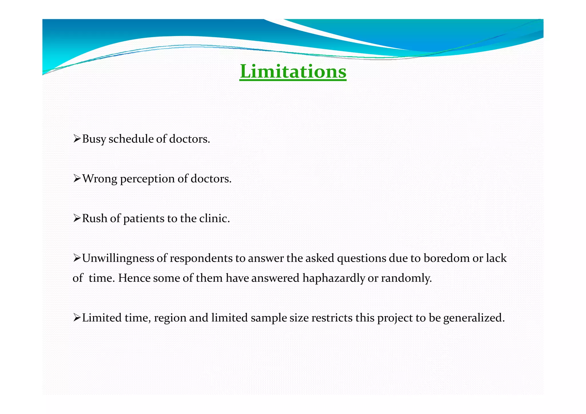 Limitations


 Busy schedule of doctors.


 Wrong perception of doctors.


 Rush of patients to the clinic.


 Unwillingness of respondents to answer the asked questions due to boredom or lack
of time. Hence some of them have answered haphazardly or randomly.


 Limited time, region and limited sample size restricts this project to be generalized.
 