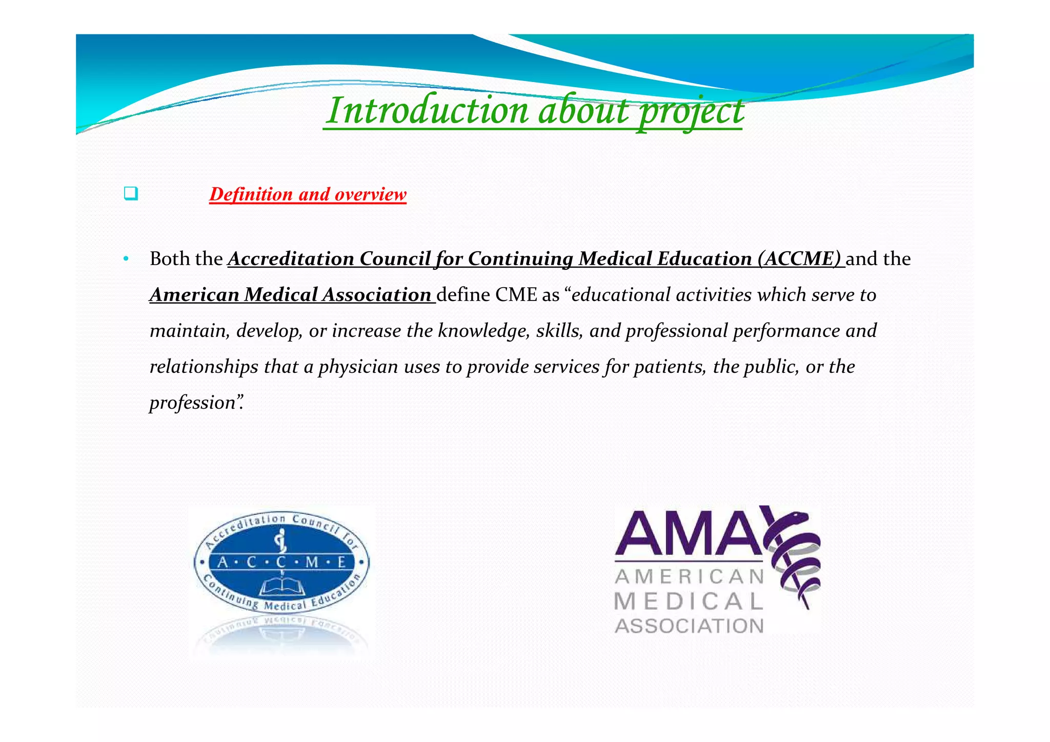 Introduction about project
           Definition and overview


•   Both the Accreditation Council for Continuing Medical Education (ACCME) and the
    American Medical Association define CME as “educational activities which serve to
    maintain, develop, or increase the knowledge, skills, and professional performance and
    relationships that a physician uses to provide services for patients, the public, or the
    profession”.
 