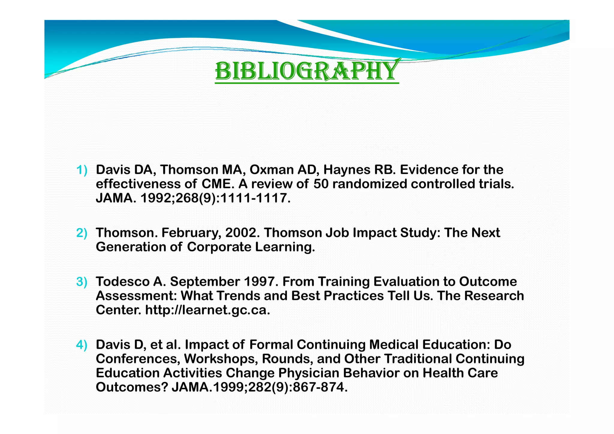 BIBLIOGRAPHY


1) Davis DA, Thomson MA, Oxman AD, Haynes RB. Evidence for the
   effectiveness of CME. A review of 50 randomized controlled trials.
   JAMA. 1992;268(9):1111-1117.

2) Thomson. February, 2002. Thomson Job Impact Study: The Next
   Generation of Corporate Learning.

3) Todesco A. September 1997. From Training Evaluation to Outcome
   Assessment: What Trends and Best Practices Tell Us. The Research
   Center. http://learnet.gc.ca.

4) Davis D, et al. Impact of Formal Continuing Medical Education: Do
   Conferences, Workshops, Rounds, and Other Traditional Continuing
   Education Activities Change Physician Behavior on Health Care
   Outcomes? JAMA.1999;282(9):867-874.
 