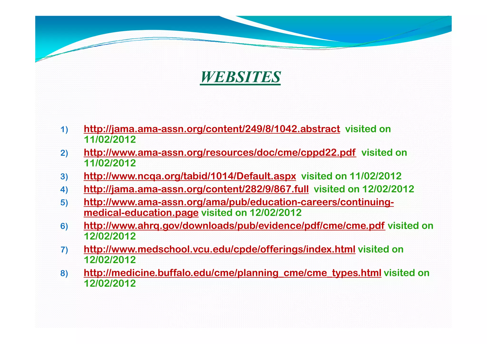 WEBSITES


1)   http://jama.ama-assn.org/content/249/8/1042.abstract visited on
     11/02/2012
2)   http://www.ama-assn.org/resources/doc/cme/cppd22.pdf visited on
     11/02/2012
3)   http://www.ncqa.org/tabid/1014/Default.aspx visited on 11/02/2012
4)   http://jama.ama-assn.org/content/282/9/867.full visited on 12/02/2012
5)   http://www.ama-assn.org/ama/pub/education-careers/continuing-
     medical-education.page visited on 12/02/2012
6)   http://www.ahrq.gov/downloads/pub/evidence/pdf/cme/cme.pdf visited on
     12/02/2012
7)   http://www.medschool.vcu.edu/cpde/offerings/index.html visited on
     12/02/2012
8)   http://medicine.buffalo.edu/cme/planning_cme/cme_types.html visited on
     12/02/2012
 