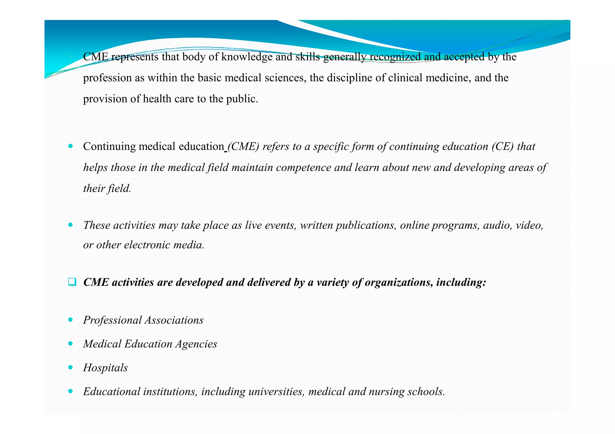 CME represents that body of knowledge and skills generally recognized and accepted by the
profession as within the basic medical sciences, the discipline of clinical medicine, and the
provision of health care to the public.



Continuing medical education (CME) refers to a specific form of continuing education (CE) that
helps those in the medical field maintain competence and learn about new and developing areas of
their field.


These activities may take place as live events, written publications, online programs, audio, video,
or other electronic media.


CME activities are developed and delivered by a variety of organizations, including:


Professional Associations

Medical Education Agencies

Hospitals

Educational institutions, including universities, medical and nursing schools.
 