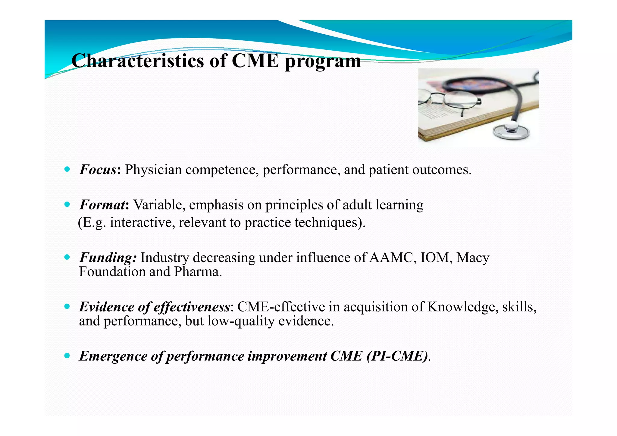 Characteristics of CME program




Focus: Physician competence, performance, and patient outcomes.

Format: Variable, emphasis on principles of adult learning
(E.g. interactive, relevant to practice techniques).

Funding: Industry decreasing under influence of AAMC, IOM, Macy
Foundation and Pharma.

Evidence of effectiveness: CME-effective in acquisition of Knowledge, skills,
and performance, but low-quality evidence.

Emergence of performance improvement CME (PI-CME).
 