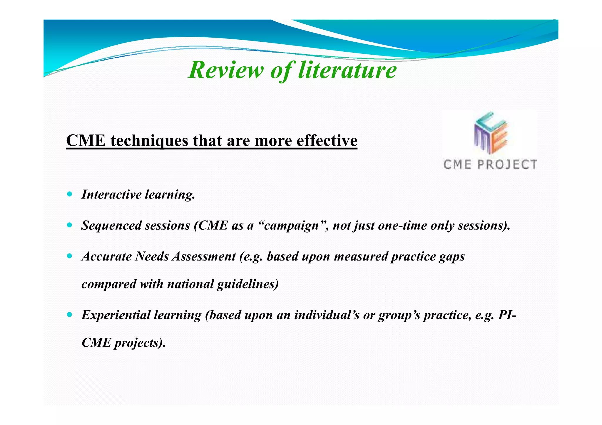 Review of literature

CME techniques that are more effective


  Interactive learning.

  Sequenced sessions (CME as a “campaign”, not just one-time only sessions).

  Accurate Needs Assessment (e.g. based upon measured practice gaps

  compared with national guidelines)

  Experiential learning (based upon an individual’s or group’s practice, e.g. PI-

  CME projects).
 