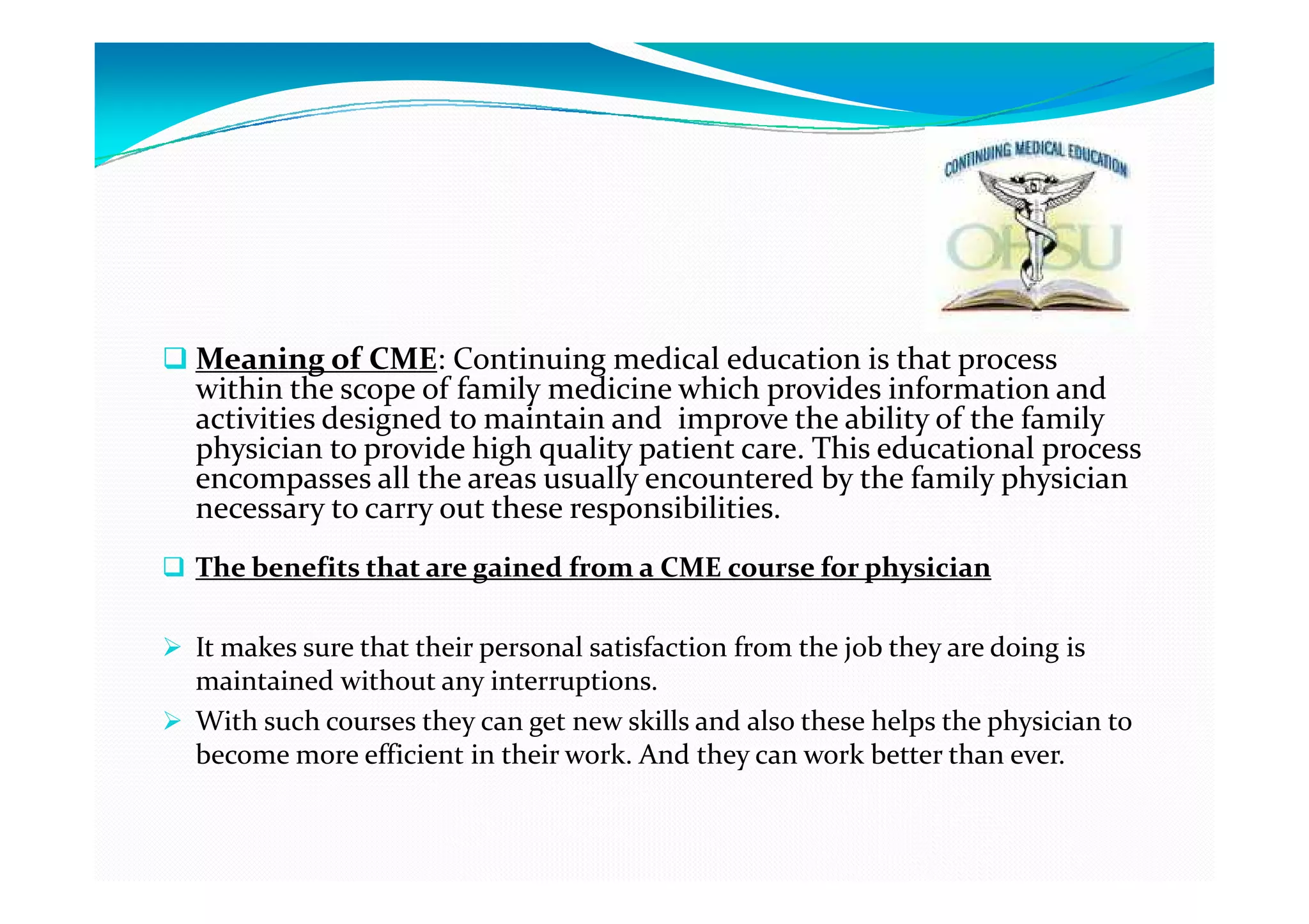 Meaning of CME: Continuing medical education is that process
within the scope of family medicine which provides information and
activities designed to maintain and improve the ability of the family
physician to provide high quality patient care. This educational process
encompasses all the areas usually encountered by the family physician
necessary to carry out these responsibilities.
The benefits that are gained from a CME course for physician

It makes sure that their personal satisfaction from the job they are doing is
maintained without any interruptions.
With such courses they can get new skills and also these helps the physician to
become more efficient in their work. And they can work better than ever.
 