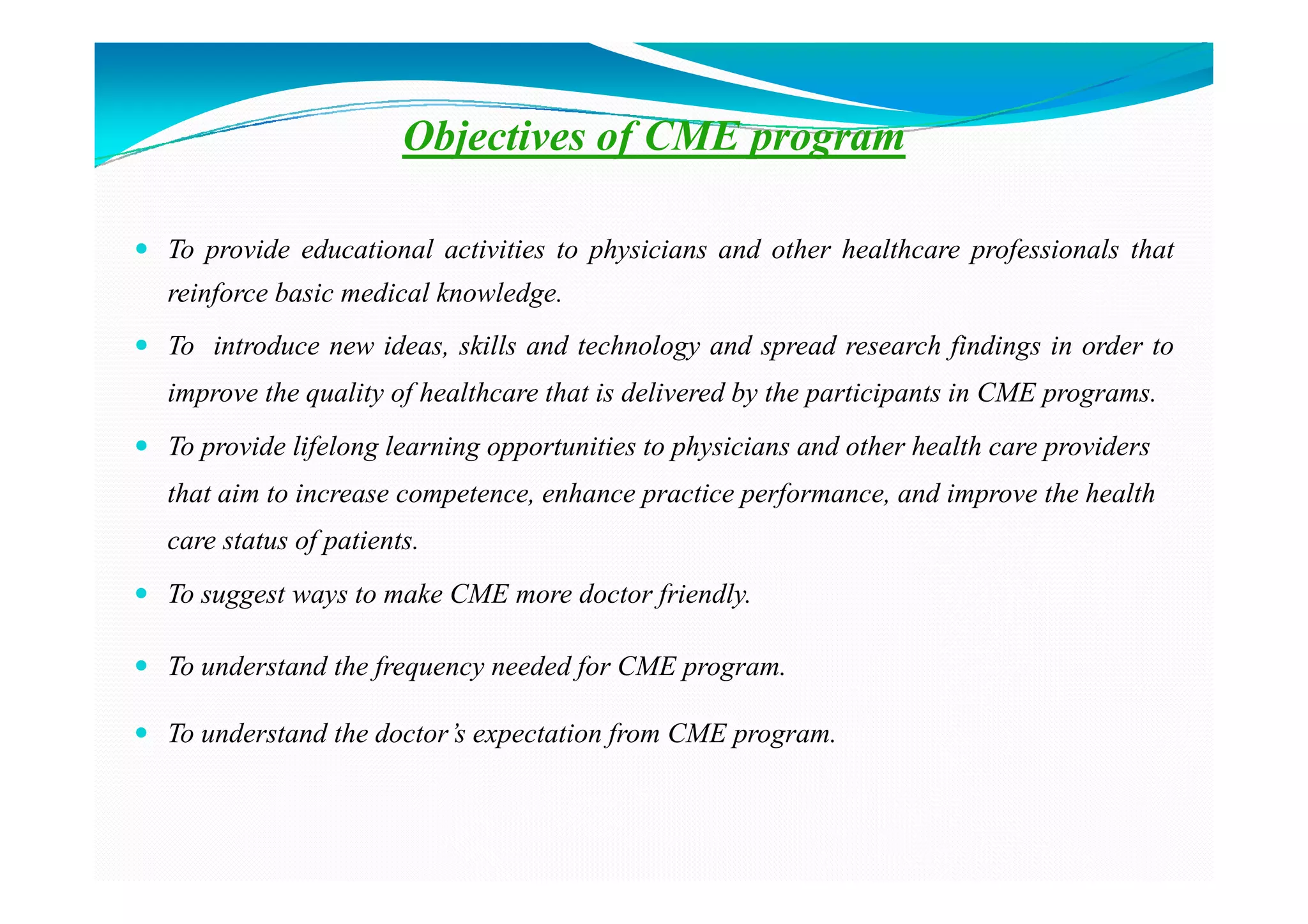 Objectives of CME program

To provide educational activities to physicians and other healthcare professionals that
reinforce basic medical knowledge.
To introduce new ideas, skills and technology and spread research findings in order to
improve the quality of healthcare that is delivered by the participants in CME programs.
To provide lifelong learning opportunities to physicians and other health care providers
that aim to increase competence, enhance practice performance, and improve the health
care status of patients.
To suggest ways to make CME more doctor friendly.

To understand the frequency needed for CME program.

To understand the doctor’s expectation from CME program.
 