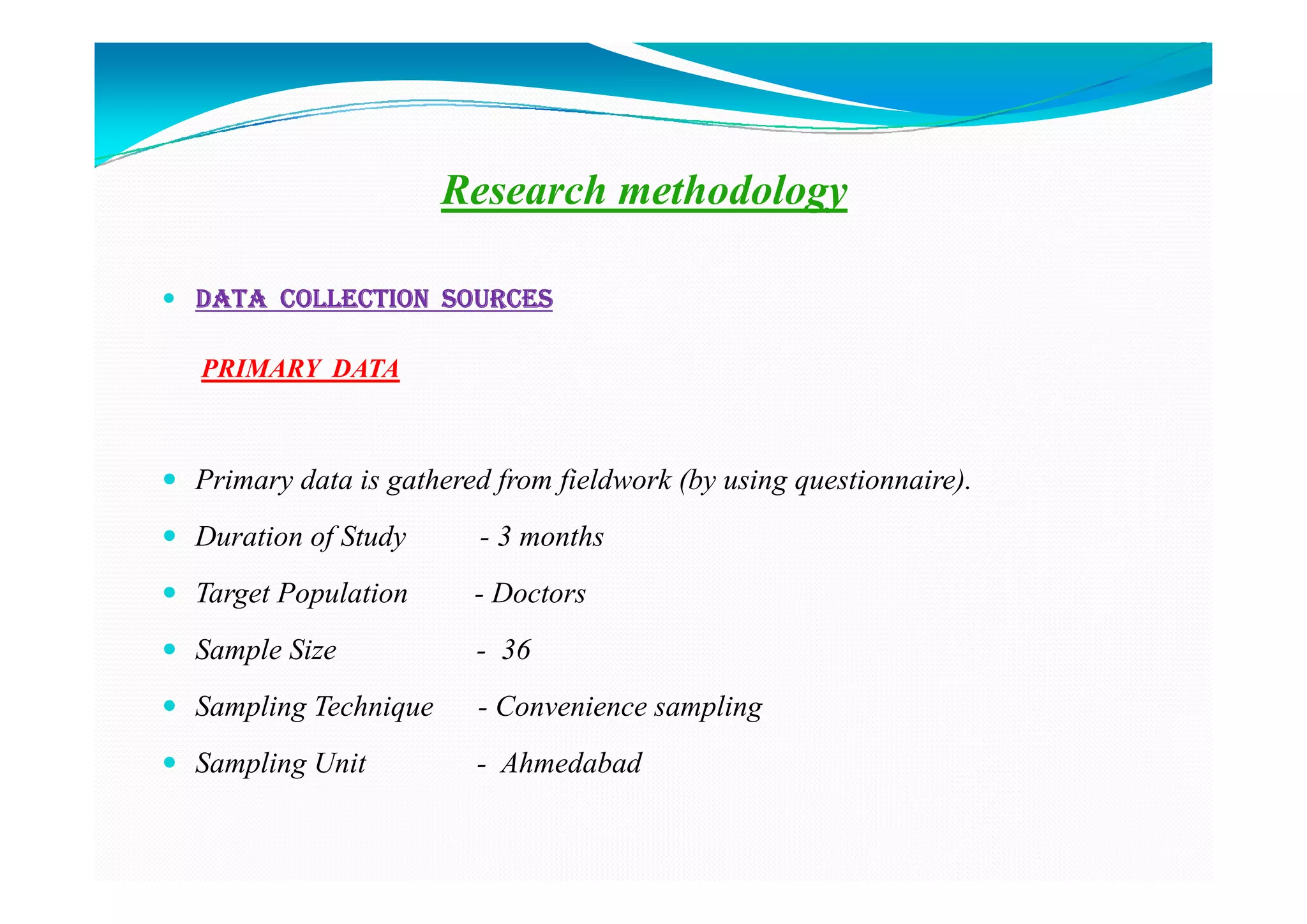 Research methodology

DATA COLLECTION SOURCES

PRIMARY DATA



Primary data is gathered from fieldwork (by using questionnaire).
Duration of Study      - 3 months
Target Population      - Doctors
Sample Size            - 36
Sampling Technique     - Convenience sampling
Sampling Unit          - Ahmedabad
 