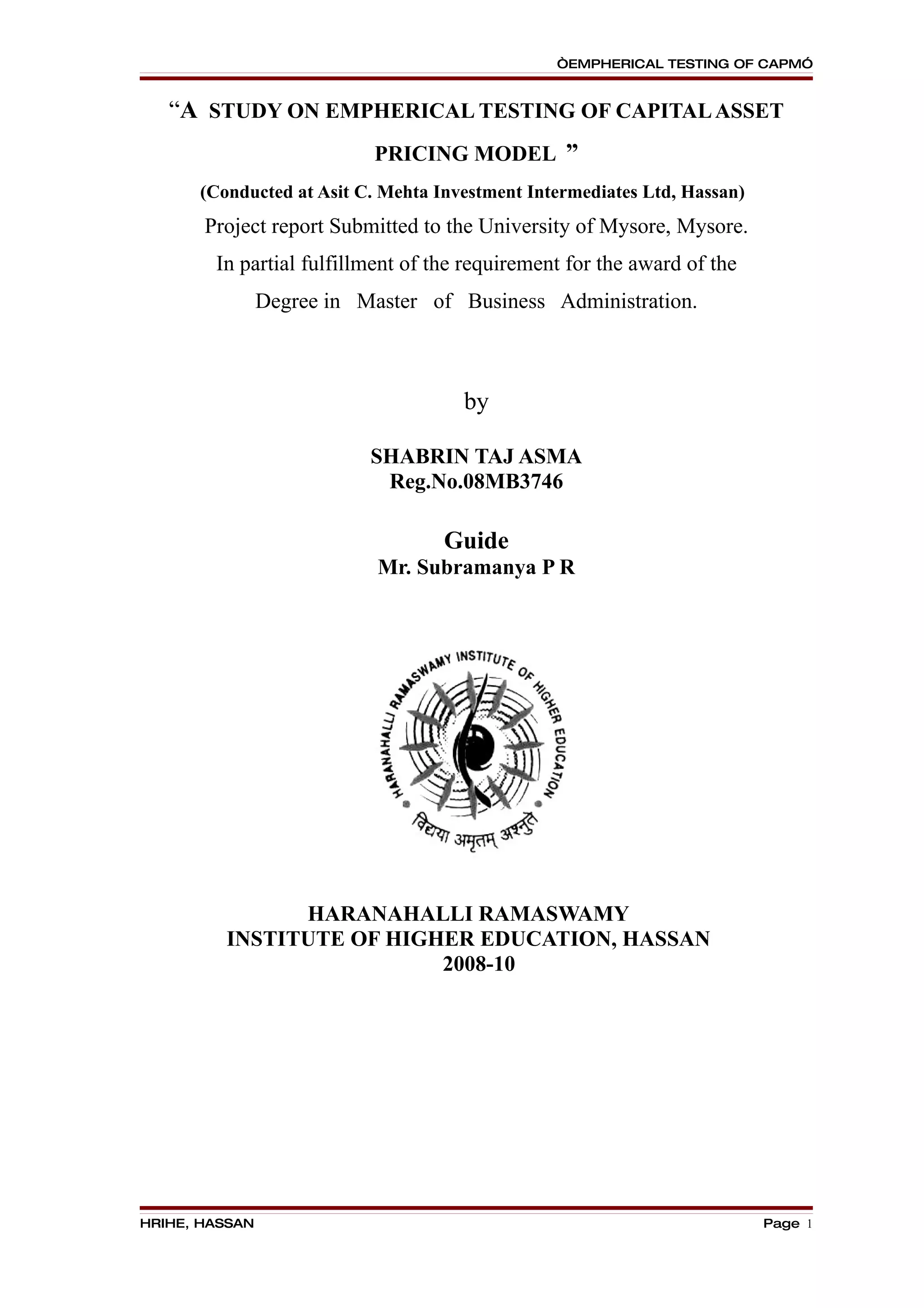 “EMPHERICAL TESTING OF CAPM”


   “A STUDY ON EMPHERICAL TESTING OF CAPITAL ASSET
                           PRICING MODEL ”
      (Conducted at Asit C. Mehta Investment Intermediates Ltd, Hassan)
       Project report Submitted to the University of Mysore, Mysore.
        In partial fulfillment of the requirement for the award of the
                Degree in Master of Business Administration.



                                     by

                           SHABRIN TAJ ASMA
                            Reg.No.08MB3746

                                   Guide
                            Mr. Subramanya P R




               HARANAHALLI RAMASWAMY
         INSTITUTE OF HIGHER EDUCATION, HASSAN
                          2008-10




HRIHE, HASSAN                                                             Page 1
 