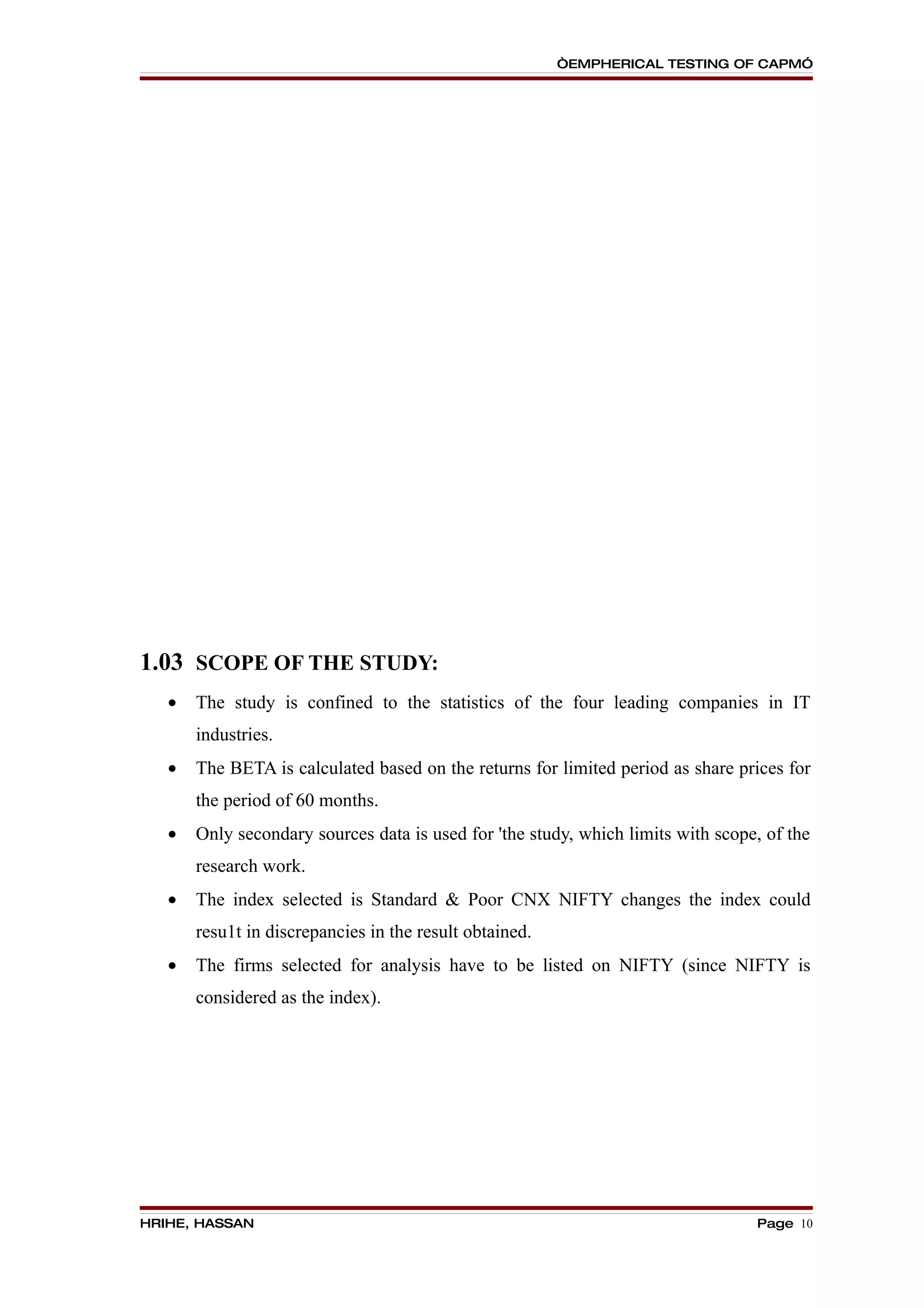 “EMPHERICAL TESTING OF CAPM”




1.03 SCOPE OF THE STUDY:
   •   The study is confined to the statistics of the four leading companies in IT
       industries.
   •   The BETA is calculated based on the returns for limited period as share prices for
       the period of 60 months.
   •   Only secondary sources data is used for 'the study, which limits with scope, of the
       research work.
   •   The index selected is Standard & Poor CNX NIFTY changes the index could
       resu1t in discrepancies in the result obtained.
   •   The firms selected for analysis have to be listed on NIFTY (since NIFTY is
       considered as the index).




HRIHE, HASSAN                                                                     Page 10
 