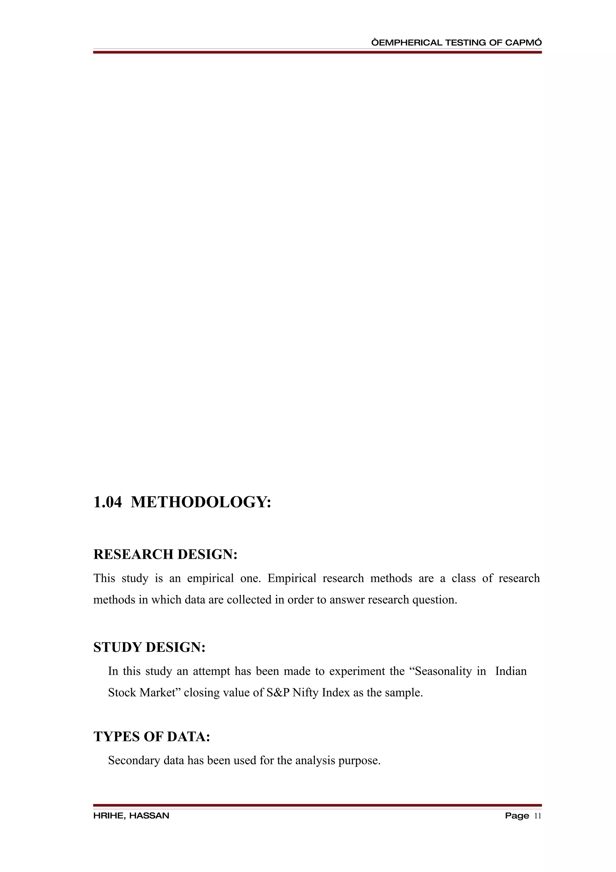 “EMPHERICAL TESTING OF CAPM”




1.04 METHODOLOGY:


RESEARCH DESIGN:
This study is an empirical one. Empirical research methods are a class of research
methods in which data are collected in order to answer research question.


STUDY DESIGN:
  In this study an attempt has been made to experiment the “Seasonality in Indian
  Stock Market” closing value of S&P Nifty Index as the sample.


TYPES OF DATA:
  Secondary data has been used for the analysis purpose.



HRIHE, HASSAN                                                               Page 11
 