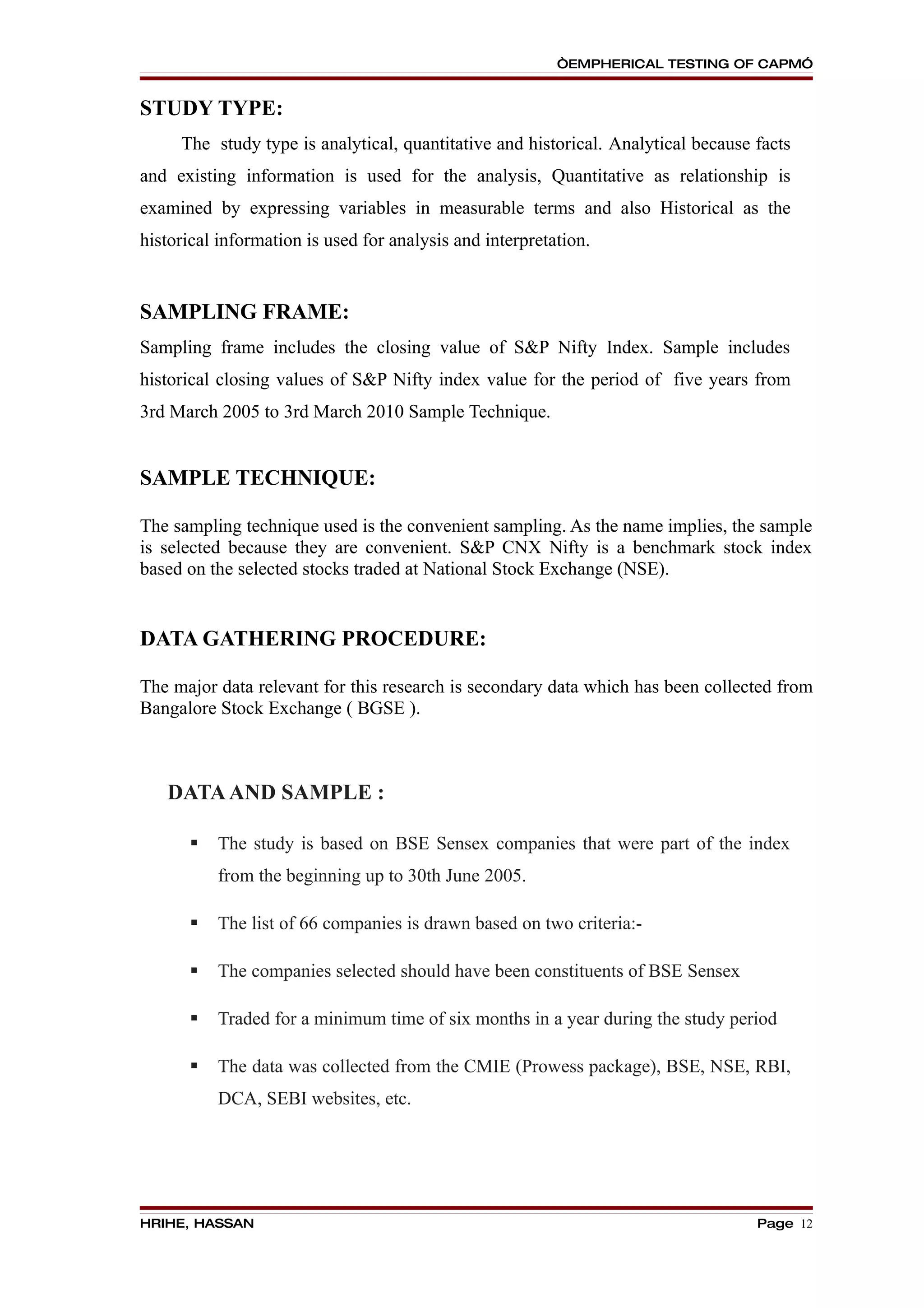 “EMPHERICAL TESTING OF CAPM”


STUDY TYPE:
     The study type is analytical, quantitative and historical. Analytical because facts
and existing information is used for the analysis, Quantitative as relationship is
examined by expressing variables in measurable terms and also Historical as the
historical information is used for analysis and interpretation.


SAMPLING FRAME:
Sampling frame includes the closing value of S&P Nifty Index. Sample includes
historical closing values of S&P Nifty index value for the period of five years from
3rd March 2005 to 3rd March 2010 Sample Technique.


SAMPLE TECHNIQUE:

The sampling technique used is the convenient sampling. As the name implies, the sample
is selected because they are convenient. S&P CNX Nifty is a benchmark stock index
based on the selected stocks traded at National Stock Exchange (NSE).


DATA GATHERING PROCEDURE:

The major data relevant for this research is secondary data which has been collected from
Bangalore Stock Exchange ( BGSE ).



   DATA AND SAMPLE :

         The study is based on BSE Sensex companies that were part of the index
          from the beginning up to 30th June 2005.

         The list of 66 companies is drawn based on two criteria:-

         The companies selected should have been constituents of BSE Sensex

         Traded for a minimum time of six months in a year during the study period

         The data was collected from the CMIE (Prowess package), BSE, NSE, RBI,
          DCA, SEBI websites, etc.




HRIHE, HASSAN                                                                      Page 12
 