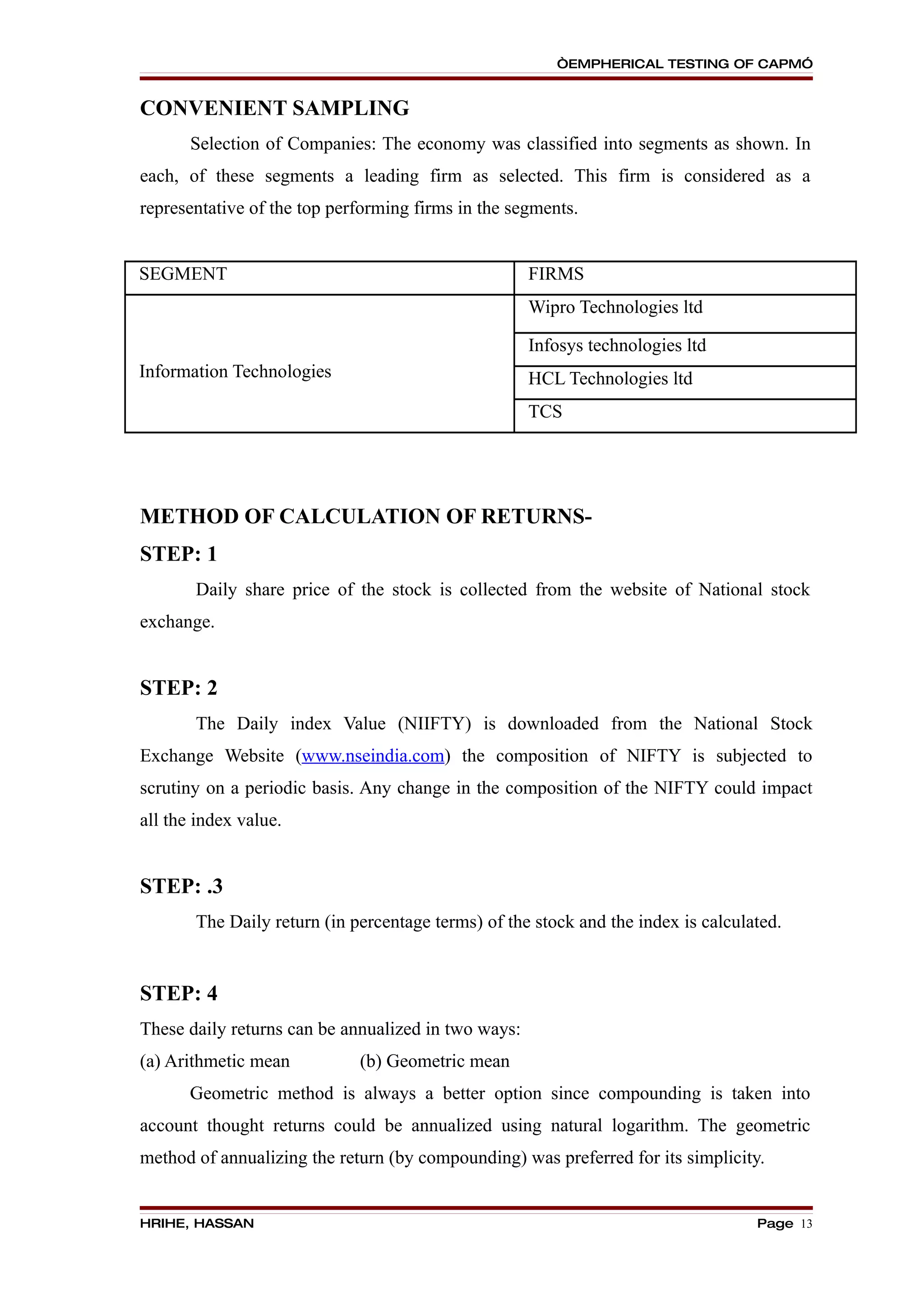 “EMPHERICAL TESTING OF CAPM”


CONVENIENT SAMPLING
       Selection of Companies: The economy was classified into segments as shown. In
each, of these segments a leading firm as selected. This firm is considered as a
representative of the top performing firms in the segments.


SEGMENT                                              FIRMS
                                                     Wipro Technologies ltd

                                                     Infosys technologies ltd
Information Technologies                             HCL Technologies ltd
                                                     TCS




METHOD OF CALCULATION OF RETURNS-
STEP: 1
       Daily share price of the stock is collected from the website of National stock
exchange.


STEP: 2
       The Daily index Value (NIIFTY) is downloaded from the National Stock
Exchange Website (www.nseindia.com) the composition of NIFTY is subjected to
scrutiny on a periodic basis. Any change in the composition of the NIFTY could impact
all the index value.


STEP: .3
       The Daily return (in percentage terms) of the stock and the index is calculated.


STEP: 4
These daily returns can be annualized in two ways:
(a) Arithmetic mean          (b) Geometric mean
       Geometric method is always a better option since compounding is taken into
account thought returns could be annualized using natural logarithm. The geometric
method of annualizing the return (by compounding) was preferred for its simplicity.


HRIHE, HASSAN                                                                      Page 13
 