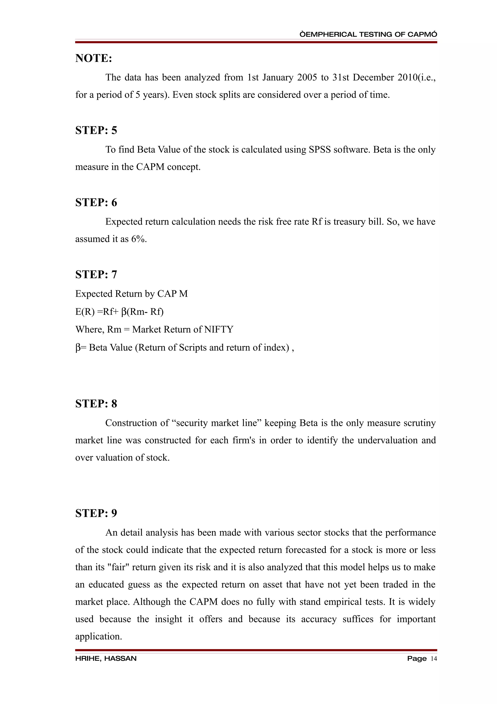 “EMPHERICAL TESTING OF CAPM”


NOTE:
       The data has been analyzed from 1st January 2005 to 31st December 2010(i.e.,
for a period of 5 years). Even stock splits are considered over a period of time.


STEP: 5
       To find Beta Value of the stock is calculated using SPSS software. Beta is the only
measure in the CAPM concept.


STEP: 6
       Expected return calculation needs the risk free rate Rf is treasury bill. So, we have
assumed it as 6%.


STEP: 7
Expected Return by CAP M
E(R) =Rf+ β(Rm- Rf)
Where, Rm = Market Return of NIFTY
β= Beta Value (Return of Scripts and return of index) ,




STEP: 8
       Construction of “security market line” keeping Beta is the only measure scrutiny
market line was constructed for each firm's in order to identify the undervaluation and
over valuation of stock.




STEP: 9
       An detail analysis has been made with various sector stocks that the performance
of the stock could indicate that the expected return forecasted for a stock is more or less
than its "fair" return given its risk and it is also analyzed that this model helps us to make
an educated guess as the expected return on asset that have not yet been traded in the
market place. Although the CAPM does no fully with stand empirical tests. It is widely
used because the insight it offers and because its accuracy suffices for important
application.

HRIHE, HASSAN                                                                         Page 14
 