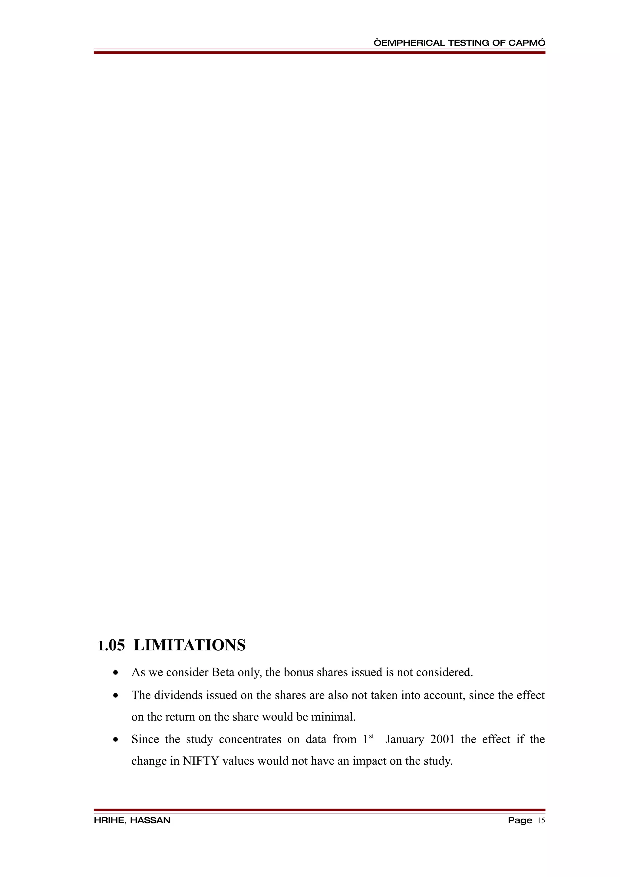 “EMPHERICAL TESTING OF CAPM”




1.05 LIMITATIONS
   •   As we consider Beta only, the bonus shares issued is not considered.
   •   The dividends issued on the shares are also not taken into account, since the effect
       on the return on the share would be minimal.
   •   Since the study concentrates on data from 1st January 2001 the effect if the
       change in NIFTY values would not have an impact on the study.



HRIHE, HASSAN                                                                      Page 15
 
