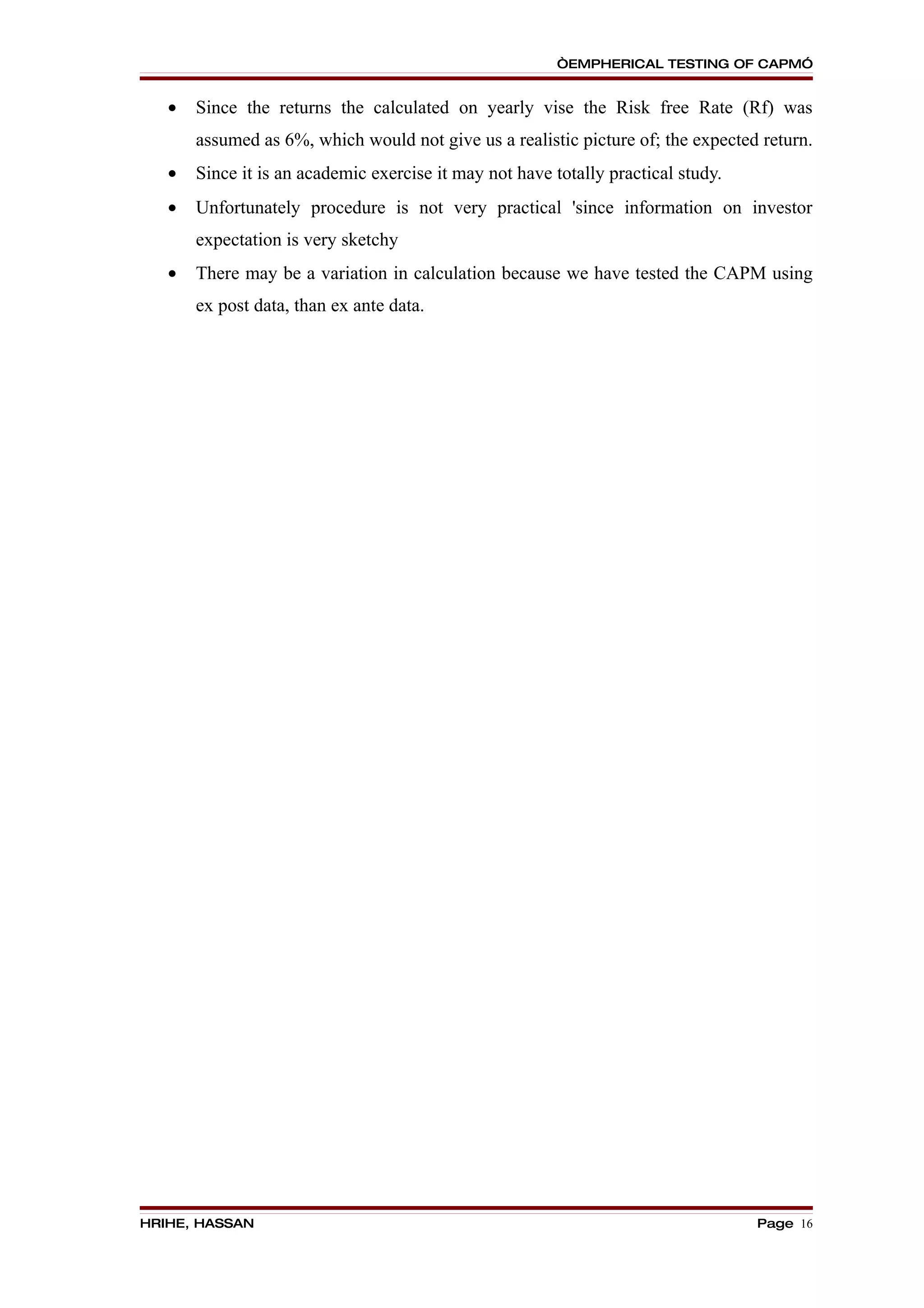 “EMPHERICAL TESTING OF CAPM”


   •   Since the returns the calculated on yearly vise the Risk free Rate (Rf) was
       assumed as 6%, which would not give us a realistic picture of; the expected return.
   •   Since it is an academic exercise it may not have totally practical study.
   •   Unfortunately procedure is not very practical 'since information on investor
       expectation is very sketchy
   •   There may be a variation in calculation because we have tested the CAPM using
       ex post data, than ex ante data.




HRIHE, HASSAN                                                                      Page 16
 