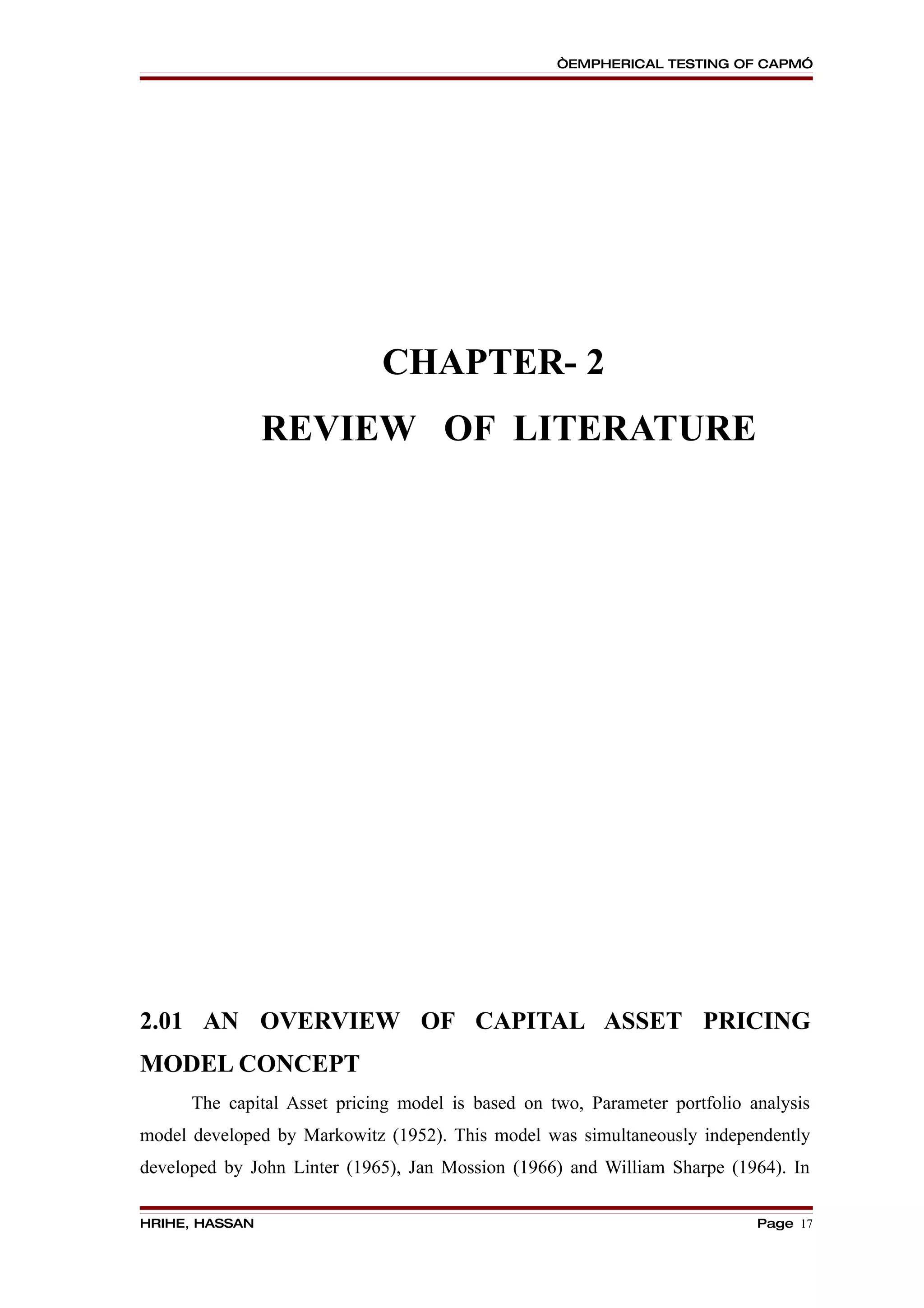 “EMPHERICAL TESTING OF CAPM”




                             CHAPTER- 2
                REVIEW OF LITERATURE




2.01 AN OVERVIEW OF CAPITAL ASSET PRICING
MODEL CONCEPT
      The capital Asset pricing model is based on two, Parameter portfolio analysis
model developed by Markowitz (1952). This model was simultaneously independently
developed by John Linter (1965), Jan Mossion (1966) and William Sharpe (1964). In

HRIHE, HASSAN                                                               Page 17
 