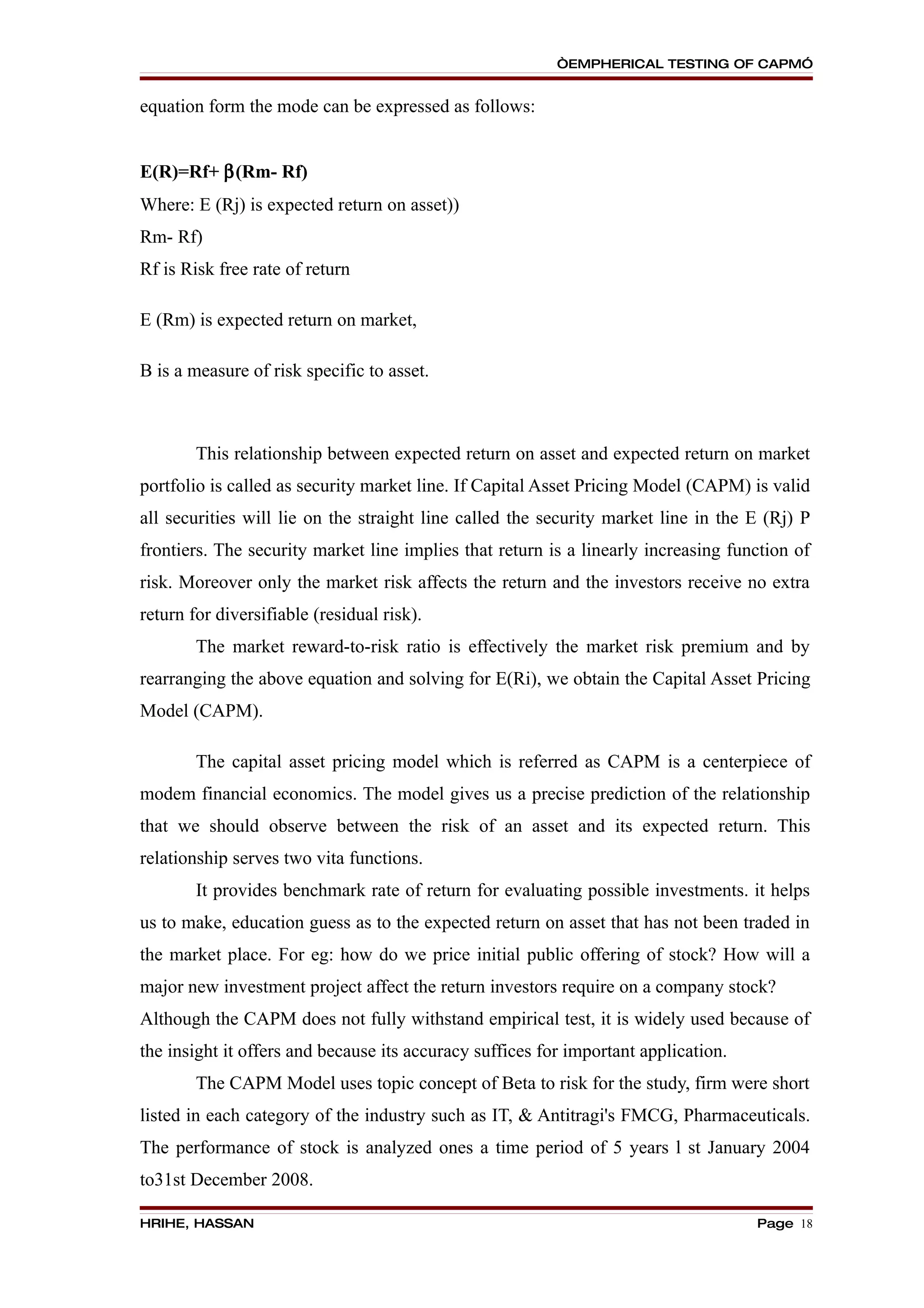 “EMPHERICAL TESTING OF CAPM”


equation form the mode can be expressed as follows:


E(R)=Rf+ β(Rm- Rf)
Where: E (Rj) is expected return on asset))
Rm- Rf)
Rf is Risk free rate of return

E (Rm) is expected return on market,

B is a measure of risk specific to asset.



        This relationship between expected return on asset and expected return on market
portfolio is called as security market line. If Capital Asset Pricing Model (CAPM) is valid
all securities will lie on the straight line called the security market line in the E (Rj) P
frontiers. The security market line implies that return is a linearly increasing function of
risk. Moreover only the market risk affects the return and the investors receive no extra
return for diversifiable (residual risk).
        The market reward-to-risk ratio is effectively the market risk premium and by
rearranging the above equation and solving for E(Ri), we obtain the Capital Asset Pricing
Model (CAPM).

        The capital asset pricing model which is referred as CAPM is a centerpiece of
modem financial economics. The model gives us a precise prediction of the relationship
that we should observe between the risk of an asset and its expected return. This
relationship serves two vita functions.
        It provides benchmark rate of return for evaluating possible investments. it helps
us to make, education guess as to the expected return on asset that has not been traded in
the market place. For eg: how do we price initial public offering of stock? How will a
major new investment project affect the return investors require on a company stock?
Although the CAPM does not fully withstand empirical test, it is widely used because of
the insight it offers and because its accuracy suffices for important application.
        The CAPM Model uses topic concept of Beta to risk for the study, firm were short
listed in each category of the industry such as IT, & Antitragi's FMCG, Pharmaceuticals.
The performance of stock is analyzed ones a time period of 5 years l st January 2004
to31st December 2008.

HRIHE, HASSAN                                                                        Page 18
 