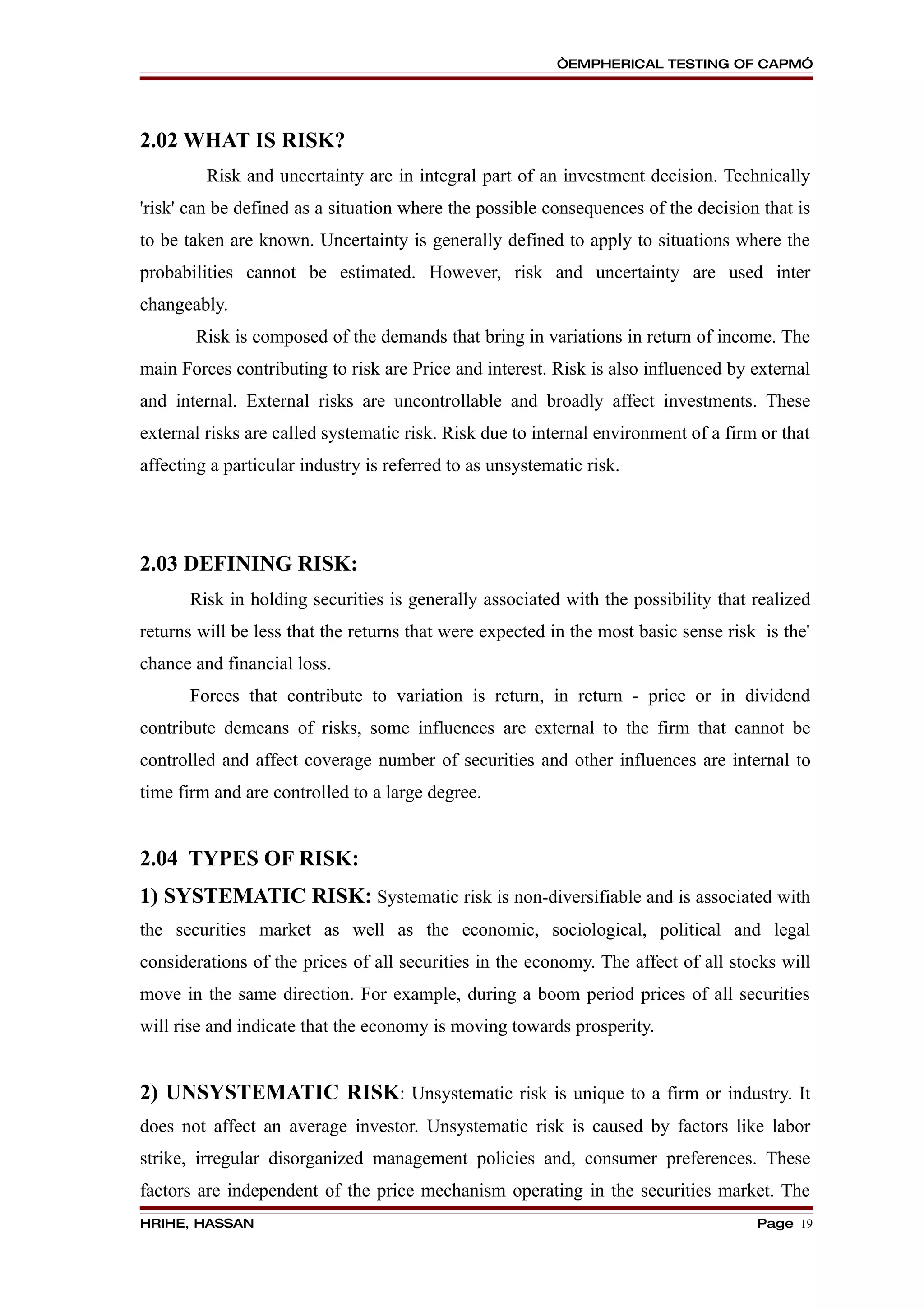 “EMPHERICAL TESTING OF CAPM”




2.02 WHAT IS RISK?
         Risk and uncertainty are in integral part of an investment decision. Technically
'risk' can be defined as a situation where the possible consequences of the decision that is
to be taken are known. Uncertainty is generally defined to apply to situations where the
probabilities cannot be estimated. However, risk and uncertainty are used inter
changeably.
       Risk is composed of the demands that bring in variations in return of income. The
main Forces contributing to risk are Price and interest. Risk is also influenced by external
and internal. External risks are uncontrollable and broadly affect investments. These
external risks are called systematic risk. Risk due to internal environment of a firm or that
affecting a particular industry is referred to as unsystematic risk.




2.03 DEFINING RISK:
       Risk in holding securities is generally associated with the possibility that realized
returns will be less that the returns that were expected in the most basic sense risk is the'
chance and financial loss.
       Forces that contribute to variation is return, in return - price or in dividend
contribute demeans of risks, some influences are external to the firm that cannot be
controlled and affect coverage number of securities and other influences are internal to
time firm and are controlled to a large degree.


2.04 TYPES OF RISK:
1) SYSTEMATIC RISK: Systematic risk is non-diversifiable and is associated with
the securities market as well as the economic, sociological, political and legal
considerations of the prices of all securities in the economy. The affect of all stocks will
move in the same direction. For example, during a boom period prices of all securities
will rise and indicate that the economy is moving towards prosperity.


2) UNSYSTEMATIC RISK: Unsystematic risk is unique to a firm or industry. It
does not affect an average investor. Unsystematic risk is caused by factors like labor
strike, irregular disorganized management policies and, consumer preferences. These
factors are independent of the price mechanism operating in the securities market. The
HRIHE, HASSAN                                                                        Page 19
 