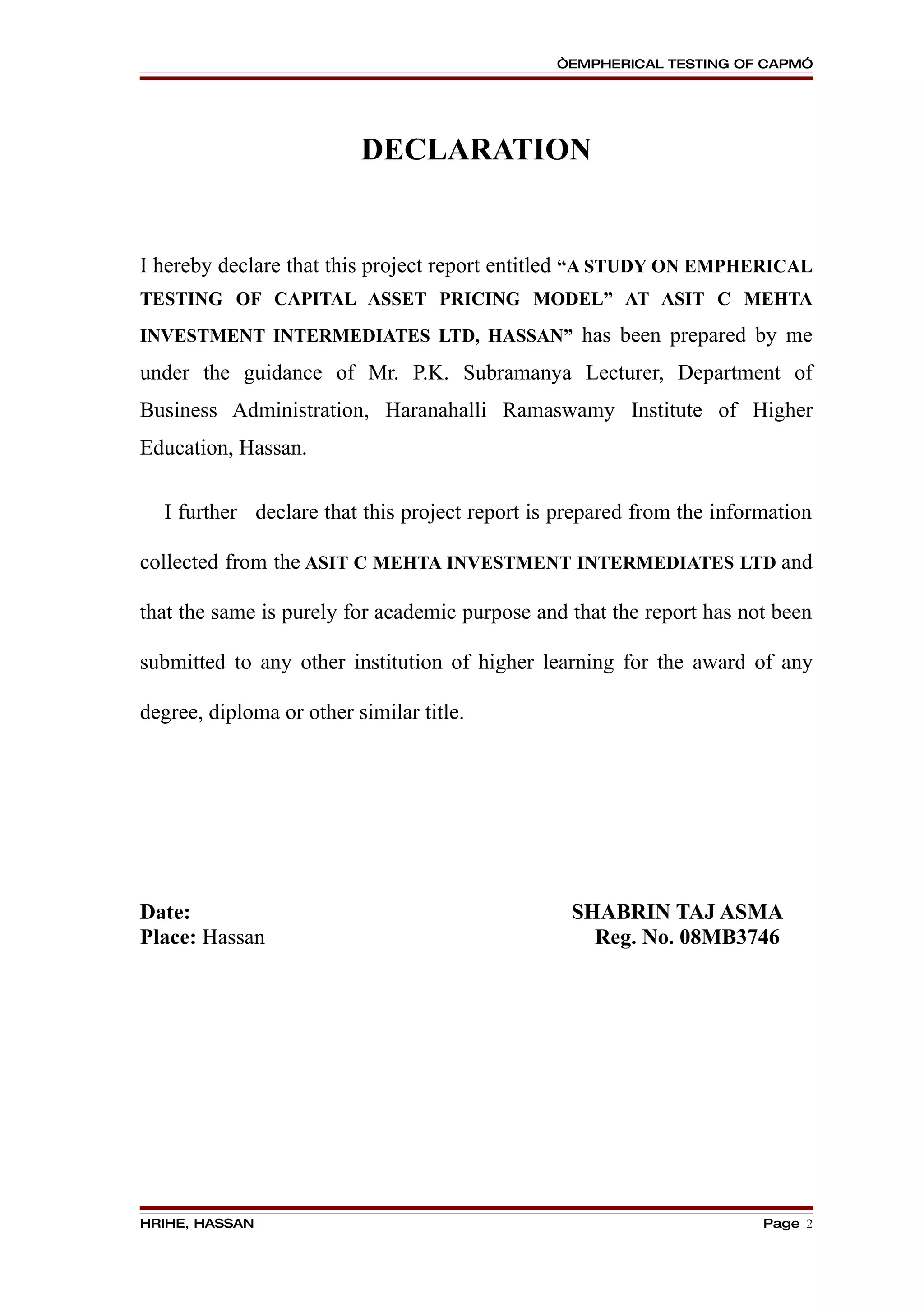 “EMPHERICAL TESTING OF CAPM”




                          DECLARATION


I hereby declare that this project report entitled “A STUDY ON EMPHERICAL
TESTING OF CAPITAL ASSET PRICING MODEL” AT ASIT C MEHTA
INVESTMENT INTERMEDIATES LTD, HASSAN” has been prepared by me

under the guidance of Mr. P.K. Subramanya Lecturer, Department of
Business Administration, Haranahalli Ramaswamy Institute of Higher
Education, Hassan.

  I further declare that this project report is prepared from the information

collected from the ASIT C MEHTA INVESTMENT INTERMEDIATES LTD and

that the same is purely for academic purpose and that the report has not been

submitted to any other institution of higher learning for the award of any

degree, diploma or other similar title.




Date:                                            SHABRIN TAJ ASMA
Place: Hassan                                      Reg. No. 08MB3746




HRIHE, HASSAN                                                          Page 2
 