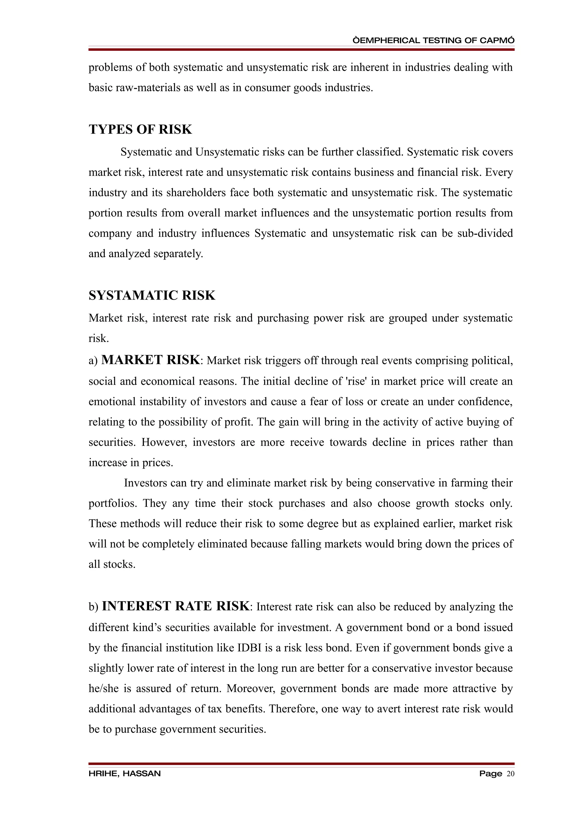 “EMPHERICAL TESTING OF CAPM”


problems of both systematic and unsystematic risk are inherent in industries dealing with
basic raw-materials as well as in consumer goods industries.


TYPES OF RISK
        Systematic and Unsystematic risks can be further classified. Systematic risk covers
market risk, interest rate and unsystematic risk contains business and financial risk. Every
industry and its shareholders face both systematic and unsystematic risk. The systematic
portion results from overall market influences and the unsystematic portion results from
company and industry influences Systematic and unsystematic risk can be sub-divided
and analyzed separately.


SYSTAMATIC RISK
Market risk, interest rate risk and purchasing power risk are grouped under systematic
risk.
a) MARKET RISK: Market risk triggers off through real events comprising political,
social and economical reasons. The initial decline of 'rise' in market price will create an
emotional instability of investors and cause a fear of loss or create an under confidence,
relating to the possibility of profit. The gain will bring in the activity of active buying of
securities. However, investors are more receive towards decline in prices rather than
increase in prices.
        Investors can try and eliminate market risk by being conservative in farming their
portfolios. They any time their stock purchases and also choose growth stocks only.
These methods will reduce their risk to some degree but as explained earlier, market risk
will not be completely eliminated because falling markets would bring down the prices of
all stocks.


b) INTEREST RATE RISK: Interest rate risk can also be reduced by analyzing the
different kind’s securities available for investment. A government bond or a bond issued
by the financial institution like IDBI is a risk less bond. Even if government bonds give a
slightly lower rate of interest in the long run are better for a conservative investor because
he/she is assured of return. Moreover, government bonds are made more attractive by
additional advantages of tax benefits. Therefore, one way to avert interest rate risk would
be to purchase government securities.


HRIHE, HASSAN                                                                         Page 20
 