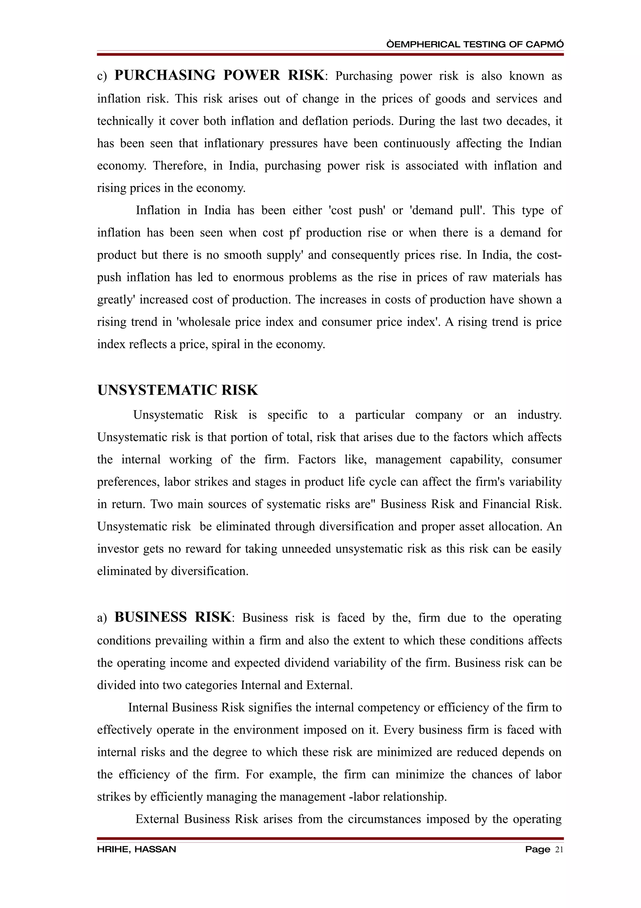 “EMPHERICAL TESTING OF CAPM”


c) PURCHASING POWER RISK: Purchasing power risk is also known as
inflation risk. This risk arises out of change in the prices of goods and services and
technically it cover both inflation and deflation periods. During the last two decades, it
has been seen that inflationary pressures have been continuously affecting the Indian
economy. Therefore, in India, purchasing power risk is associated with inflation and
rising prices in the economy.
       Inflation in India has been either 'cost push' or 'demand pull'. This type of
inflation has been seen when cost pf production rise or when there is a demand for
product but there is no smooth supply' and consequently prices rise. In India, the cost-
push inflation has led to enormous problems as the rise in prices of raw materials has
greatly' increased cost of production. The increases in costs of production have shown a
rising trend in 'wholesale price index and consumer price index'. A rising trend is price
index reflects a price, spiral in the economy.


UNSYSTEMATIC RISK
       Unsystematic Risk is specific to a particular company or an industry.
Unsystematic risk is that portion of total, risk that arises due to the factors which affects
the internal working of the firm. Factors like, management capability, consumer
preferences, labor strikes and stages in product life cycle can affect the firm's variability
in return. Two main sources of systematic risks are" Business Risk and Financial Risk.
Unsystematic risk be eliminated through diversification and proper asset allocation. An
investor gets no reward for taking unneeded unsystematic risk as this risk can be easily
eliminated by diversification.


a) BUSINESS RISK: Business risk is faced by the, firm due to the operating
conditions prevailing within a firm and also the extent to which these conditions affects
the operating income and expected dividend variability of the firm. Business risk can be
divided into two categories Internal and External.
      Internal Business Risk signifies the internal competency or efficiency of the firm to
effectively operate in the environment imposed on it. Every business firm is faced with
internal risks and the degree to which these risk are minimized are reduced depends on
the efficiency of the firm. For example, the firm can minimize the chances of labor
strikes by efficiently managing the management -labor relationship.
       External Business Risk arises from the circumstances imposed by the operating

HRIHE, HASSAN                                                                        Page 21
 