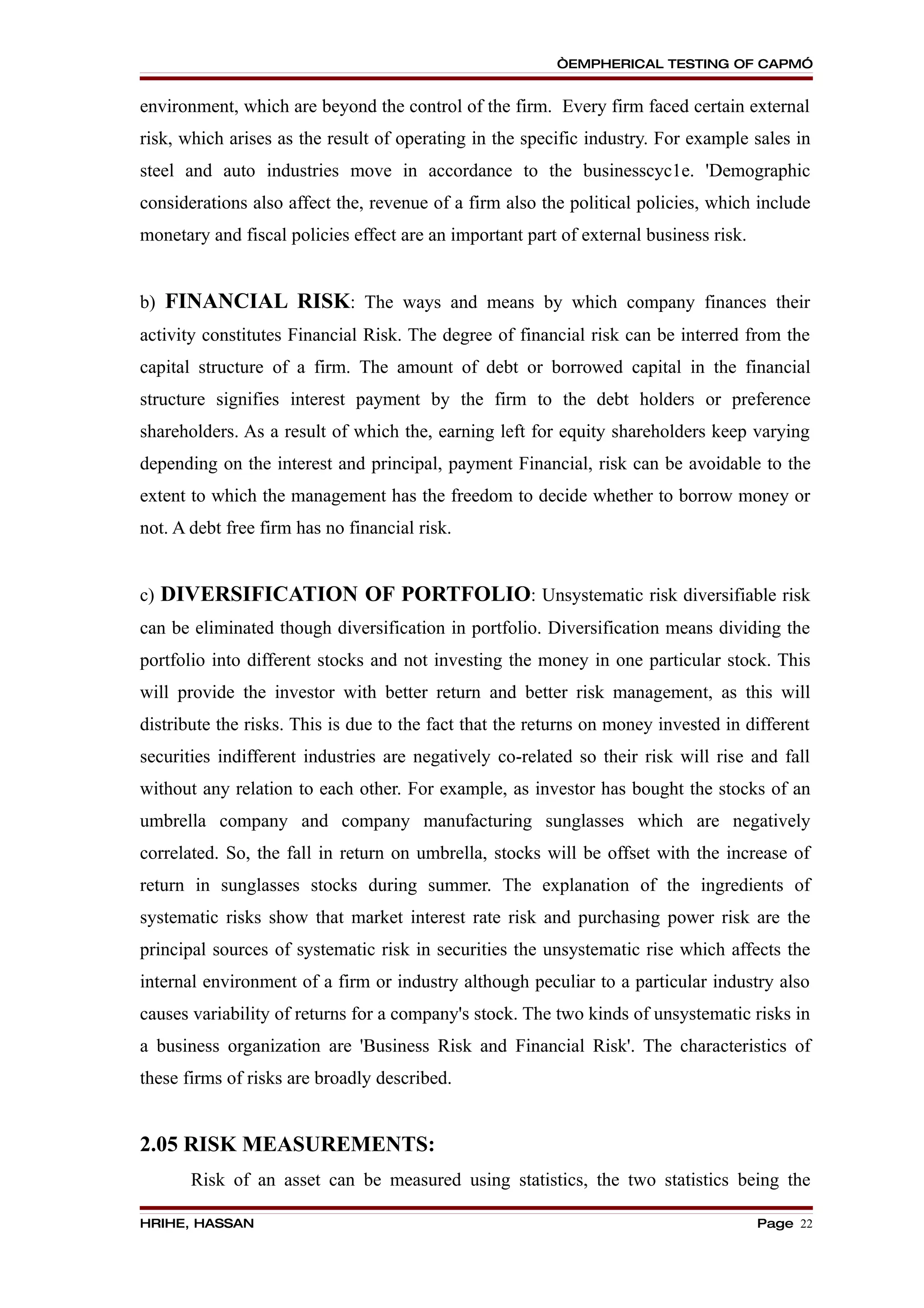 “EMPHERICAL TESTING OF CAPM”


environment, which are beyond the control of the firm. Every firm faced certain external
risk, which arises as the result of operating in the specific industry. For example sales in
steel and auto industries move in accordance to the businesscyc1e. 'Demographic
considerations also affect the, revenue of a firm also the political policies, which include
monetary and fiscal policies effect are an important part of external business risk.


b) FINANCIAL RISK: The ways and means by which company finances their
activity constitutes Financial Risk. The degree of financial risk can be interred from the
capital structure of a firm. The amount of debt or borrowed capital in the financial
structure signifies interest payment by the firm to the debt holders or preference
shareholders. As a result of which the, earning left for equity shareholders keep varying
depending on the interest and principal, payment Financial, risk can be avoidable to the
extent to which the management has the freedom to decide whether to borrow money or
not. A debt free firm has no financial risk.


c) DIVERSIFICATION OF PORTFOLIO: Unsystematic risk diversifiable risk
can be eliminated though diversification in portfolio. Diversification means dividing the
portfolio into different stocks and not investing the money in one particular stock. This
will provide the investor with better return and better risk management, as this will
distribute the risks. This is due to the fact that the returns on money invested in different
securities indifferent industries are negatively co-related so their risk will rise and fall
without any relation to each other. For example, as investor has bought the stocks of an
umbrella company and company manufacturing sunglasses which are negatively
correlated. So, the fall in return on umbrella, stocks will be offset with the increase of
return in sunglasses stocks during summer. The explanation of the ingredients of
systematic risks show that market interest rate risk and purchasing power risk are the
principal sources of systematic risk in securities the unsystematic rise which affects the
internal environment of a firm or industry although peculiar to a particular industry also
causes variability of returns for a company's stock. The two kinds of unsystematic risks in
a business organization are 'Business Risk and Financial Risk'. The characteristics of
these firms of risks are broadly described.


2.05 RISK MEASUREMENTS:
       Risk of an asset can be measured using statistics, the two statistics being the

HRIHE, HASSAN                                                                          Page 22
 