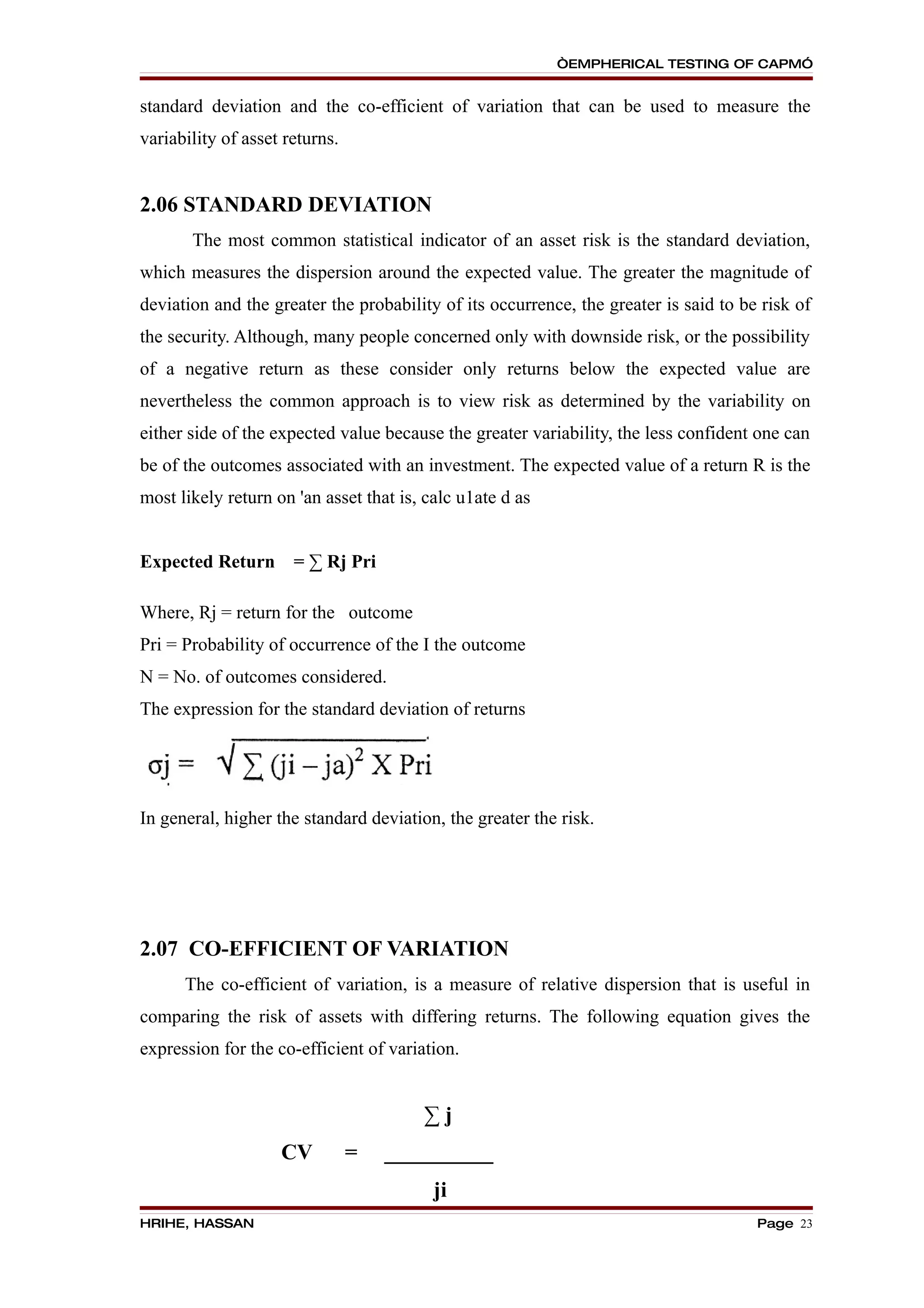 “EMPHERICAL TESTING OF CAPM”


standard deviation and the co-efficient of variation that can be used to measure the
variability of asset returns.


2.06 STANDARD DEVIATION
       The most common statistical indicator of an asset risk is the standard deviation,
which measures the dispersion around the expected value. The greater the magnitude of
deviation and the greater the probability of its occurrence, the greater is said to be risk of
the security. Although, many people concerned only with downside risk, or the possibility
of a negative return as these consider only returns below the expected value are
nevertheless the common approach is to view risk as determined by the variability on
either side of the expected value because the greater variability, the less confident one can
be of the outcomes associated with an investment. The expected value of a return R is the
most likely return on 'an asset that is, calc u1ate d as


Expected Return       = ∑ Rj Pri

Where, Rj = return for the outcome
Pri = Probability of occurrence of the I the outcome
N = No. of outcomes considered.
The expression for the standard deviation of returns




In general, higher the standard deviation, the greater the risk.




2.07 CO-EFFICIENT OF VARIATION
      The co-efficient of variation, is a measure of relative dispersion that is useful in
comparing the risk of assets with differing returns. The following equation gives the
expression for the co-efficient of variation.


                                        ∑j
                    CV          =   __________
                                          ji
HRIHE, HASSAN                                                                         Page 23
 
