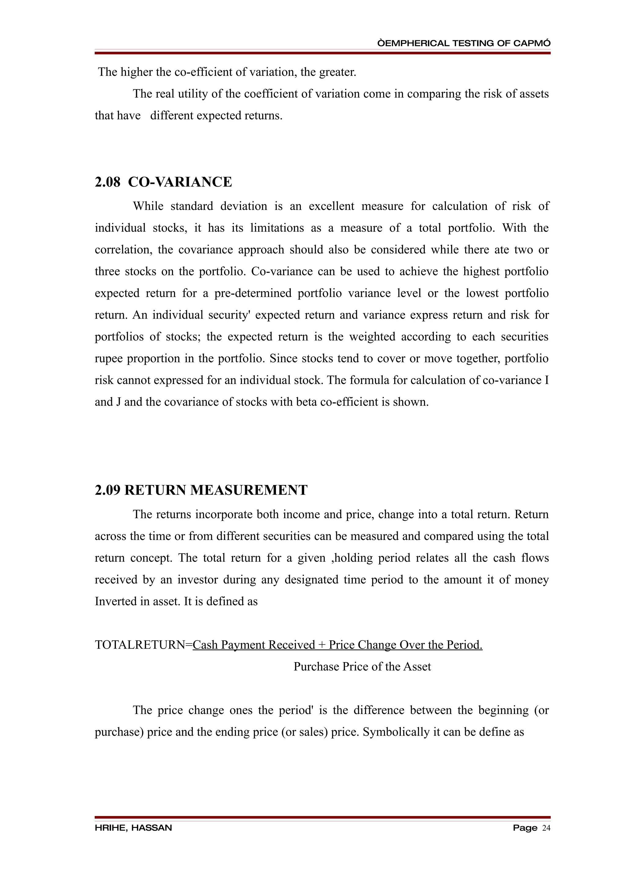 “EMPHERICAL TESTING OF CAPM”


The higher the co-efficient of variation, the greater.
        The real utility of the coefficient of variation come in comparing the risk of assets
that have different expected returns.




2.08 CO-VARIANCE
        While standard deviation is an excellent measure for calculation of risk of
individual stocks, it has its limitations as a measure of a total portfolio. With the
correlation, the covariance approach should also be considered while there ate two or
three stocks on the portfolio. Co-variance can be used to achieve the highest portfolio
expected return for a pre-determined portfolio variance level or the lowest portfolio
return. An individual security' expected return and variance express return and risk for
portfolios of stocks; the expected return is the weighted according to each securities
rupee proportion in the portfolio. Since stocks tend to cover or move together, portfolio
risk cannot expressed for an individual stock. The formula for calculation of co-variance I
and J and the covariance of stocks with beta co-efficient is shown.




2.09 RETURN MEASUREMENT
        The returns incorporate both income and price, change into a total return. Return
across the time or from different securities can be measured and compared using the total
return concept. The total return for a given ,holding period relates all the cash flows
received by an investor during any designated time period to the amount it of money
Inverted in asset. It is defined as


TOTALRETURN=Cash Payment Received + Price Change Over the Period.
                                        Purchase Price of the Asset


        The price change ones the period' is the difference between the beginning (or
purchase) price and the ending price (or sales) price. Symbolically it can be define as




HRIHE, HASSAN                                                                        Page 24
 
