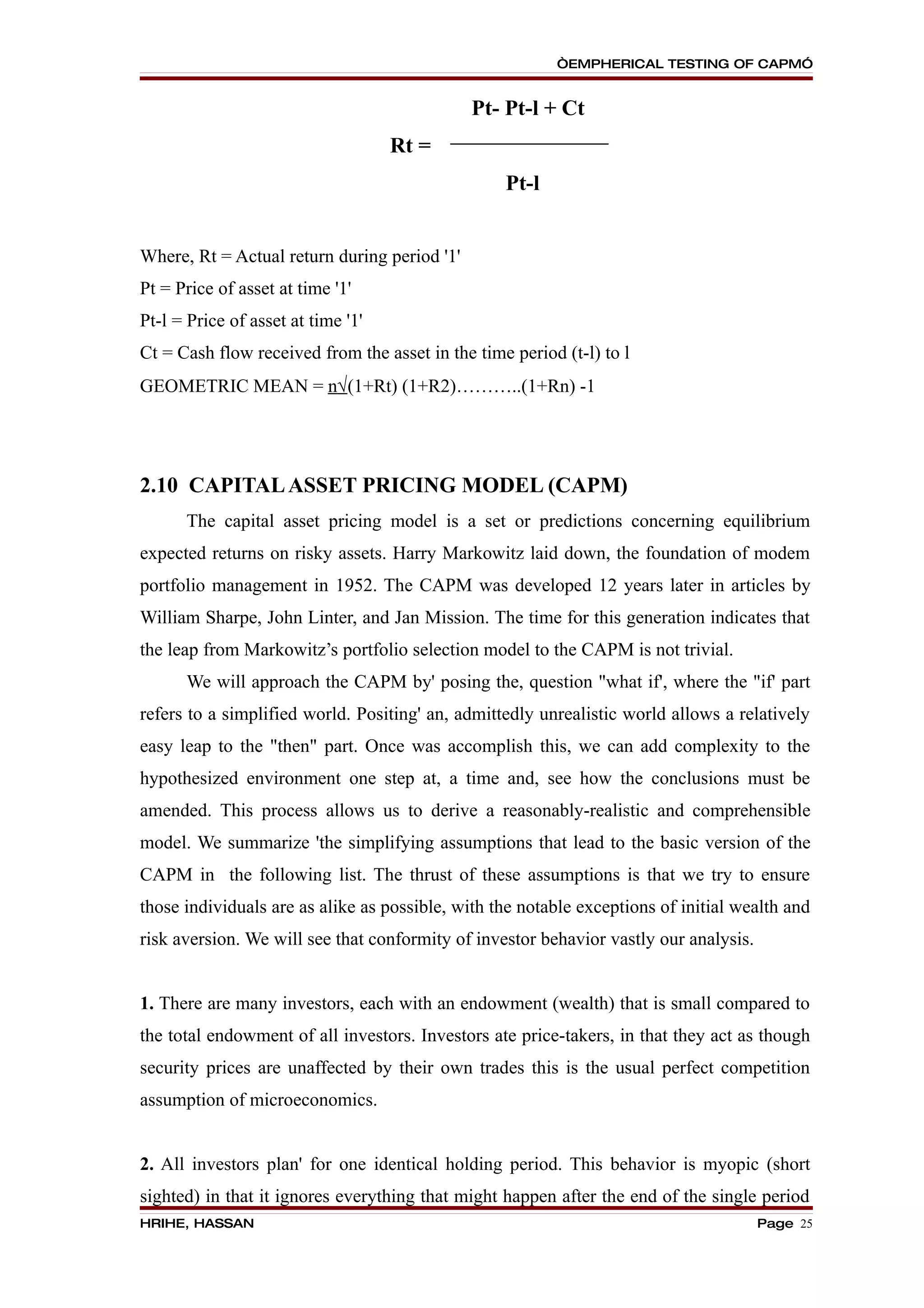 “EMPHERICAL TESTING OF CAPM”


                                              Pt- Pt-l + Ct
                                    Rt =
                                                  Pt-l


Where, Rt = Actual return during period '1'
Pt = Price of asset at time '1'
Pt-l = Price of asset at time '1'
Ct = Cash flow received from the asset in the time period (t-l) to l
GEOMETRIC MEAN = n√(1+Rt) (1+R2)………..(1+Rn) -1




2.10 CAPITAL ASSET PRICING MODEL (CAPM)
      The capital asset pricing model is a set or predictions concerning equilibrium
expected returns on risky assets. Harry Markowitz laid down, the foundation of modem
portfolio management in 1952. The CAPM was developed 12 years later in articles by
William Sharpe, John Linter, and Jan Mission. The time for this generation indicates that
the leap from Markowitz’s portfolio selection model to the CAPM is not trivial.
      We will approach the CAPM by' posing the, question "what if', where the "if' part
refers to a simplified world. Positing' an, admittedly unrealistic world allows a relatively
easy leap to the "then" part. Once was accomplish this, we can add complexity to the
hypothesized environment one step at, a time and, see how the conclusions must be
amended. This process allows us to derive a reasonably-realistic and comprehensible
model. We summarize 'the simplifying assumptions that lead to the basic version of the
CAPM in the following list. The thrust of these assumptions is that we try to ensure
those individuals are as alike as possible, with the notable exceptions of initial wealth and
risk aversion. We will see that conformity of investor behavior vastly our analysis.


1. There are many investors, each with an endowment (wealth) that is small compared to
the total endowment of all investors. Investors ate price-takers, in that they act as though
security prices are unaffected by their own trades this is the usual perfect competition
assumption of microeconomics.


2. All investors plan' for one identical holding period. This behavior is myopic (short
sighted) in that it ignores everything that might happen after the end of the single period
HRIHE, HASSAN                                                                          Page 25
 