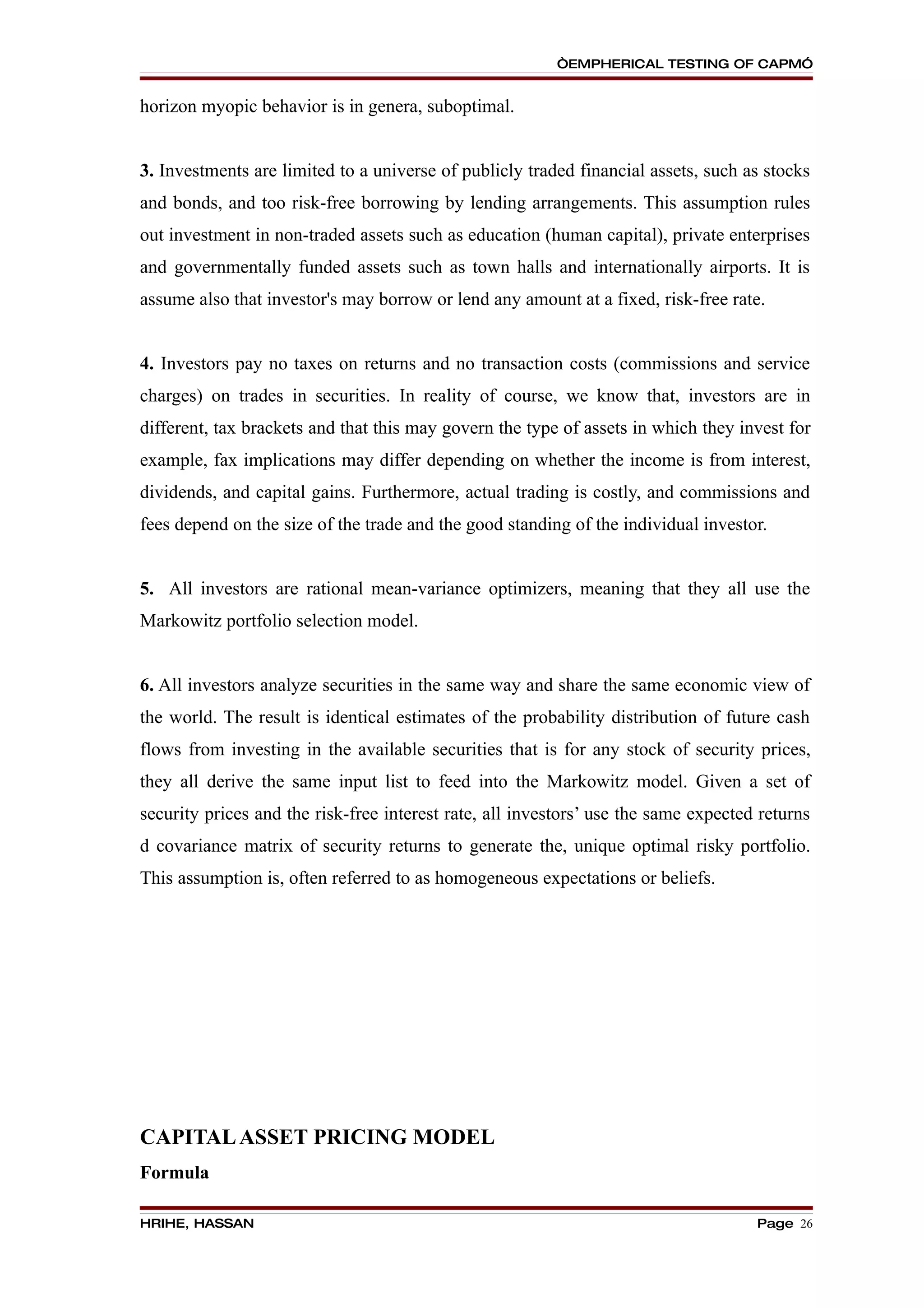 “EMPHERICAL TESTING OF CAPM”


horizon myopic behavior is in genera, suboptimal.


3. Investments are limited to a universe of publicly traded financial assets, such as stocks
and bonds, and too risk-free borrowing by lending arrangements. This assumption rules
out investment in non-traded assets such as education (human capital), private enterprises
and governmentally funded assets such as town halls and internationally airports. It is
assume also that investor's may borrow or lend any amount at a fixed, risk-free rate.


4. Investors pay no taxes on returns and no transaction costs (commissions and service
charges) on trades in securities. In reality of course, we know that, investors are in
different, tax brackets and that this may govern the type of assets in which they invest for
example, fax implications may differ depending on whether the income is from interest,
dividends, and capital gains. Furthermore, actual trading is costly, and commissions and
fees depend on the size of the trade and the good standing of the individual investor.


5. All investors are rational mean-variance optimizers, meaning that they all use the
Markowitz portfolio selection model.


6. All investors analyze securities in the same way and share the same economic view of
the world. The result is identical estimates of the probability distribution of future cash
flows from investing in the available securities that is for any stock of security prices,
they all derive the same input list to feed into the Markowitz model. Given a set of
security prices and the risk-free interest rate, all investors’ use the same expected returns
d covariance matrix of security returns to generate the, unique optimal risky portfolio.
This assumption is, often referred to as homogeneous expectations or beliefs.




CAPITAL ASSET PRICING MODEL
Formula

HRIHE, HASSAN                                                                        Page 26
 