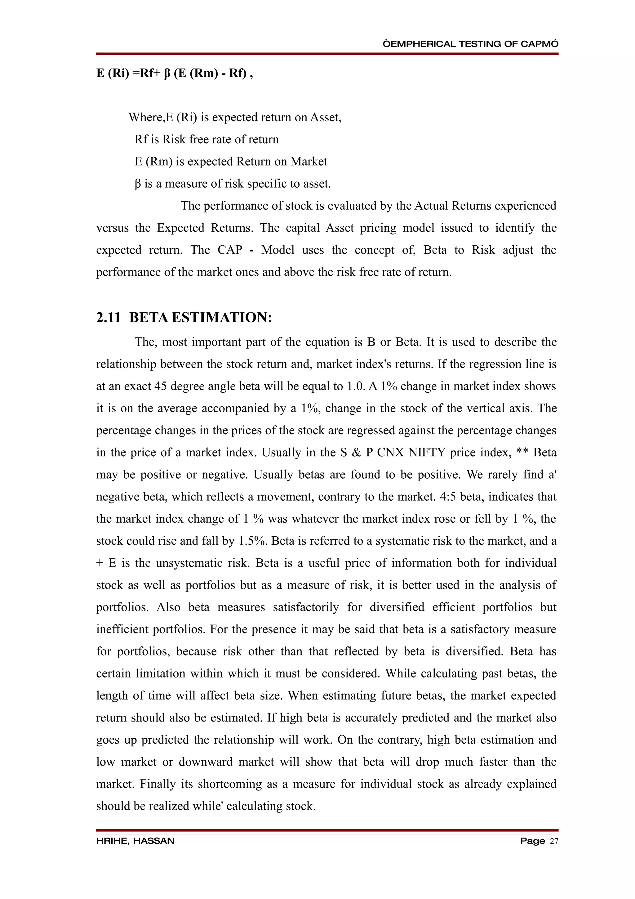 “EMPHERICAL TESTING OF CAPM”


E (Ri) =Rf+ β (E (Rm) - Rf) ,


      Where,E (Ri) is expected return on Asset,
       Rf is Risk free rate of return
       E (Rm) is expected Return on Market
       β is a measure of risk specific to asset.
                 The performance of stock is evaluated by the Actual Returns experienced
versus the Expected Returns. The capital Asset pricing model issued to identify the
expected return. The CAP - Model uses the concept of, Beta to Risk adjust the
performance of the market ones and above the risk free rate of return.


2.11 BETA ESTIMATION:
       The, most important part of the equation is B or Beta. It is used to describe the
relationship between the stock return and, market index's returns. If the regression line is
at an exact 45 degree angle beta will be equal to 1.0. A 1% change in market index shows
it is on the average accompanied by a 1%, change in the stock of the vertical axis. The
percentage changes in the prices of the stock are regressed against the percentage changes
in the price of a market index. Usually in the S & P CNX NIFTY price index, ** Beta
may be positive or negative. Usually betas are found to be positive. We rarely find a'
negative beta, which reflects a movement, contrary to the market. 4:5 beta, indicates that
the market index change of 1 % was whatever the market index rose or fell by 1 %, the
stock could rise and fall by 1.5%. Beta is referred to a systematic risk to the market, and a
+ E is the unsystematic risk. Beta is a useful price of information both for individual
stock as well as portfolios but as a measure of risk, it is better used in the analysis of
portfolios. Also beta measures satisfactorily for diversified efficient portfolios but
inefficient portfolios. For the presence it may be said that beta is a satisfactory measure
for portfolios, because risk other than that reflected by beta is diversified. Beta has
certain limitation within which it must be considered. While calculating past betas, the
length of time will affect beta size. When estimating future betas, the market expected
return should also be estimated. If high beta is accurately predicted and the market also
goes up predicted the relationship will work. On the contrary, high beta estimation and
low market or downward market will show that beta will drop much faster than the
market. Finally its shortcoming as a measure for individual stock as already explained
should be realized while' calculating stock.

HRIHE, HASSAN                                                                        Page 27
 