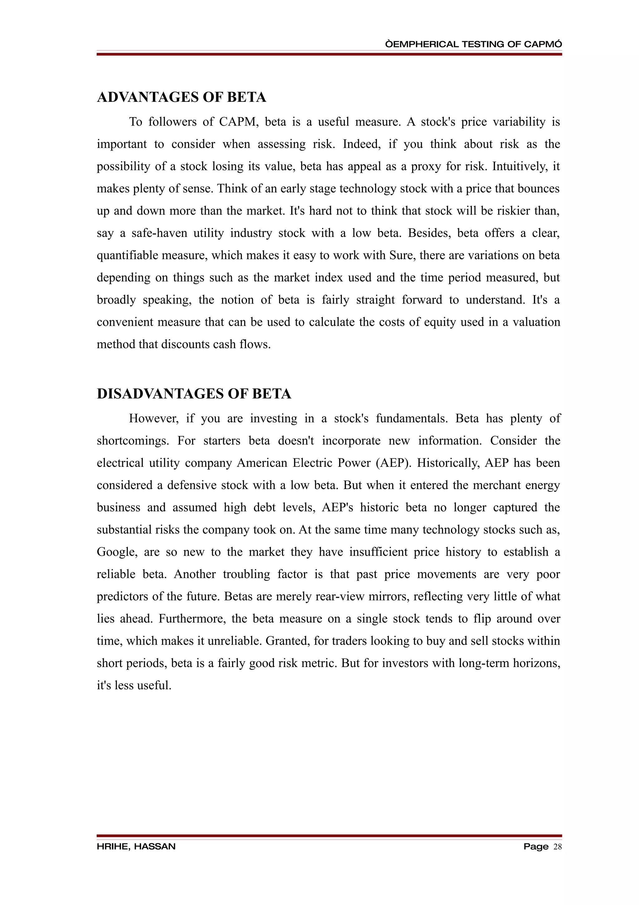 “EMPHERICAL TESTING OF CAPM”




ADVANTAGES OF BETA
       To followers of CAPM, beta is a useful measure. A stock's price variability is
important to consider when assessing risk. Indeed, if you think about risk as the
possibility of a stock losing its value, beta has appeal as a proxy for risk. Intuitively, it
makes plenty of sense. Think of an early stage technology stock with a price that bounces
up and down more than the market. It's hard not to think that stock will be riskier than,
say a safe-haven utility industry stock with a low beta. Besides, beta offers a clear,
quantifiable measure, which makes it easy to work with Sure, there are variations on beta
depending on things such as the market index used and the time period measured, but
broadly speaking, the notion of beta is fairly straight forward to understand. It's a
convenient measure that can be used to calculate the costs of equity used in a valuation
method that discounts cash flows.


DISADVANTAGES OF BETA
       However, if you are investing in a stock's fundamentals. Beta has plenty of
shortcomings. For starters beta doesn't incorporate new information. Consider the
electrical utility company American Electric Power (AEP). Historically, AEP has been
considered a defensive stock with a low beta. But when it entered the merchant energy
business and assumed high debt levels, AEP's historic beta no longer captured the
substantial risks the company took on. At the same time many technology stocks such as,
Google, are so new to the market they have insufficient price history to establish a
reliable beta. Another troubling factor is that past price movements are very poor
predictors of the future. Betas are merely rear-view mirrors, reflecting very little of what
lies ahead. Furthermore, the beta measure on a single stock tends to flip around over
time, which makes it unreliable. Granted, for traders looking to buy and sell stocks within
short periods, beta is a fairly good risk metric. But for investors with long-term horizons,
it's less useful.




HRIHE, HASSAN                                                                        Page 28
 
