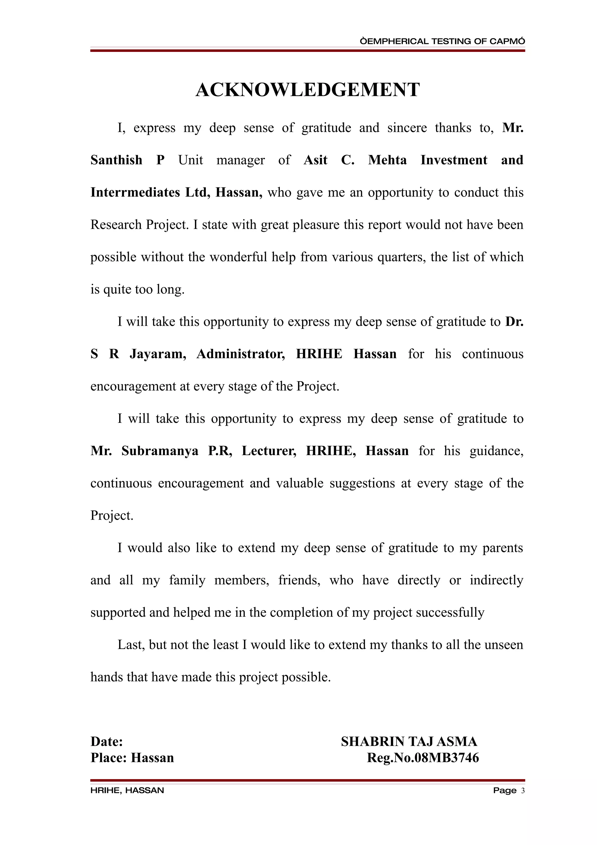 “EMPHERICAL TESTING OF CAPM”




                     ACKNOWLEDGEMENT
     I, express my deep sense of gratitude and sincere thanks to, Mr.

Santhish P Unit manager of Asit C. Mehta Investment and

Interrmediates Ltd, Hassan, who gave me an opportunity to conduct this

Research Project. I state with great pleasure this report would not have been

possible without the wonderful help from various quarters, the list of which

is quite too long.

     I will take this opportunity to express my deep sense of gratitude to Dr.

S R Jayaram, Administrator, HRIHE Hassan for his continuous

encouragement at every stage of the Project.

     I will take this opportunity to express my deep sense of gratitude to

Mr. Subramanya P.R, Lecturer, HRIHE, Hassan for his guidance,

continuous encouragement and valuable suggestions at every stage of the

Project.

     I would also like to extend my deep sense of gratitude to my parents

and all my family members, friends, who have directly or indirectly

supported and helped me in the completion of my project successfully

     Last, but not the least I would like to extend my thanks to all the unseen

hands that have made this project possible.



Date:                                          SHABRIN TAJ ASMA
Place: Hassan                                     Reg.No.08MB3746

HRIHE, HASSAN                                                            Page 3
 