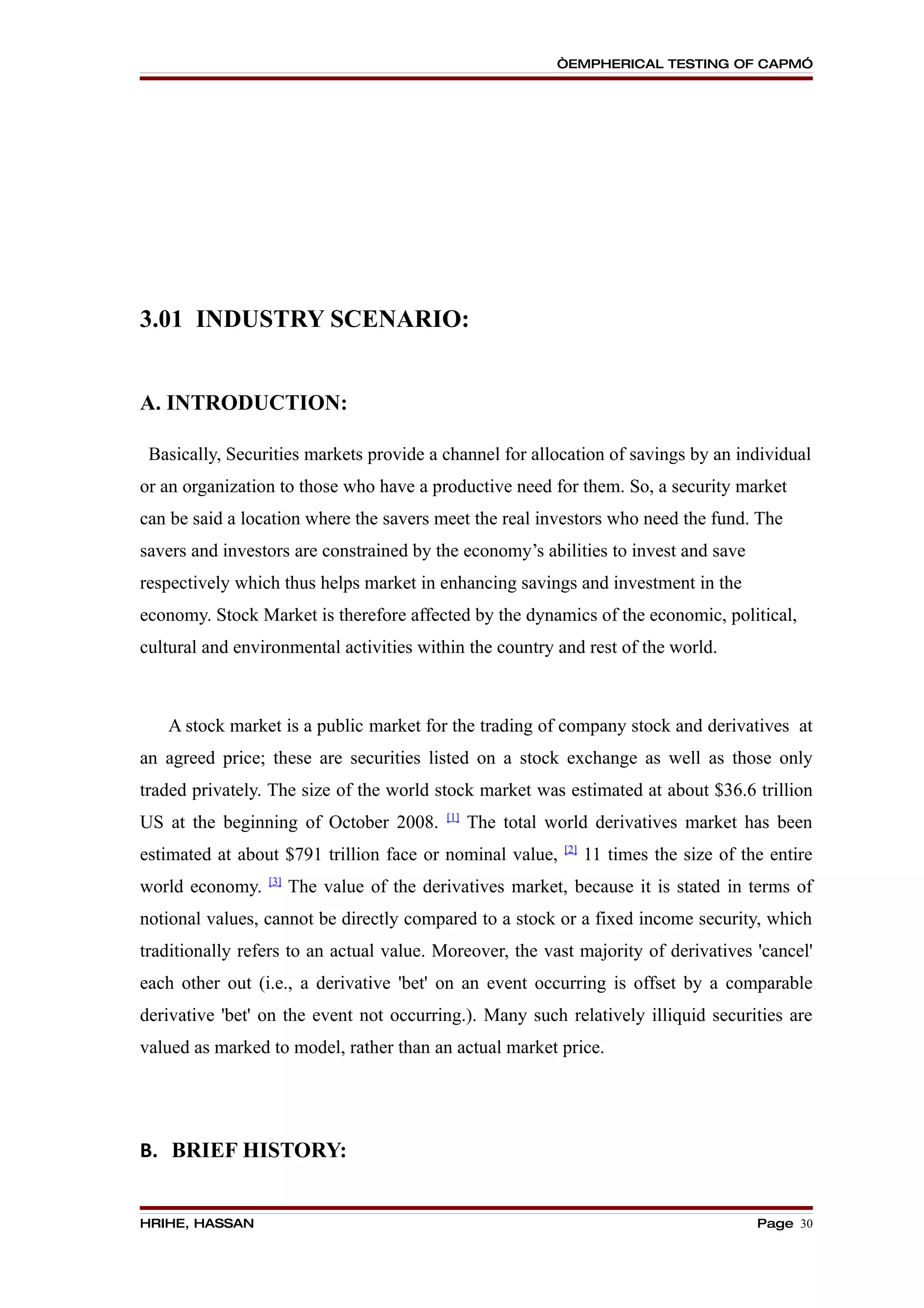 “EMPHERICAL TESTING OF CAPM”




3.01 INDUSTRY SCENARIO:


A. INTRODUCTION:

 Basically, Securities markets provide a channel for allocation of savings by an individual
or an organization to those who have a productive need for them. So, a security market
can be said a location where the savers meet the real investors who need the fund. The
savers and investors are constrained by the economy’s abilities to invest and save
respectively which thus helps market in enhancing savings and investment in the
economy. Stock Market is therefore affected by the dynamics of the economic, political,
cultural and environmental activities within the country and rest of the world.



   A stock market is a public market for the trading of company stock and derivatives at
an agreed price; these are securities listed on a stock exchange as well as those only
traded privately. The size of the world stock market was estimated at about $36.6 trillion
                                           [1]
US at the beginning of October 2008.             The total world derivatives market has been
                                                             [2]
estimated at about $791 trillion face or nominal value,            11 times the size of the entire
                 [3]
world economy.         The value of the derivatives market, because it is stated in terms of
notional values, cannot be directly compared to a stock or a fixed income security, which
traditionally refers to an actual value. Moreover, the vast majority of derivatives 'cancel'
each other out (i.e., a derivative 'bet' on an event occurring is offset by a comparable
derivative 'bet' on the event not occurring.). Many such relatively illiquid securities are
valued as marked to model, rather than an actual market price.




B. BRIEF HISTORY:


HRIHE, HASSAN                                                                             Page 30
 
