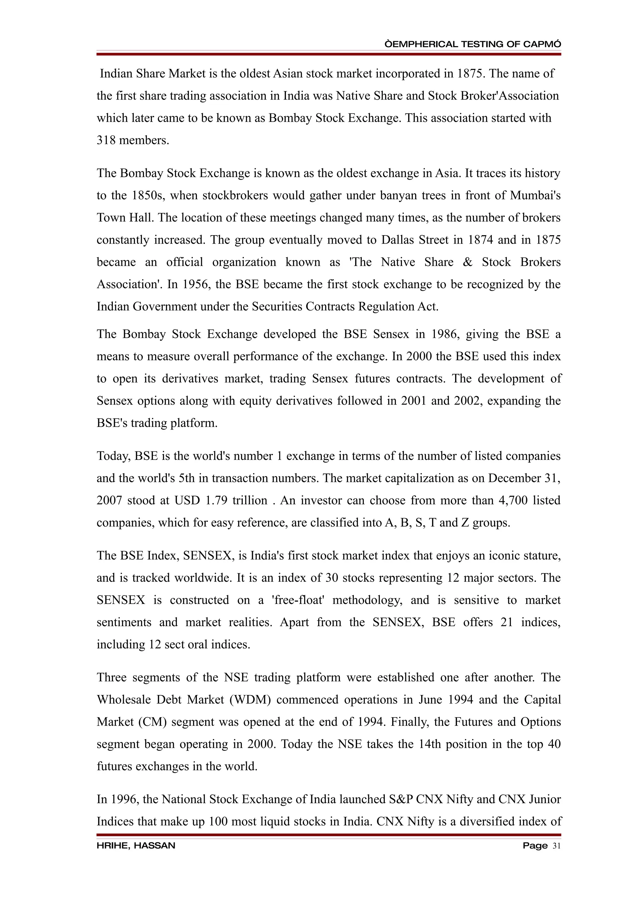 “EMPHERICAL TESTING OF CAPM”


Indian Share Market is the oldest Asian stock market incorporated in 1875. The name of
the first share trading association in India was Native Share and Stock Broker'Association
which later came to be known as Bombay Stock Exchange. This association started with
318 members.

The Bombay Stock Exchange is known as the oldest exchange in Asia. It traces its history
to the 1850s, when stockbrokers would gather under banyan trees in front of Mumbai's
Town Hall. The location of these meetings changed many times, as the number of brokers
constantly increased. The group eventually moved to Dallas Street in 1874 and in 1875
became an official organization known as 'The Native Share & Stock Brokers
Association'. In 1956, the BSE became the first stock exchange to be recognized by the
Indian Government under the Securities Contracts Regulation Act.

The Bombay Stock Exchange developed the BSE Sensex in 1986, giving the BSE a
means to measure overall performance of the exchange. In 2000 the BSE used this index
to open its derivatives market, trading Sensex futures contracts. The development of
Sensex options along with equity derivatives followed in 2001 and 2002, expanding the
BSE's trading platform.

Today, BSE is the world's number 1 exchange in terms of the number of listed companies
and the world's 5th in transaction numbers. The market capitalization as on December 31,
2007 stood at USD 1.79 trillion . An investor can choose from more than 4,700 listed
companies, which for easy reference, are classified into A, B, S, T and Z groups.

The BSE Index, SENSEX, is India's first stock market index that enjoys an iconic stature,
and is tracked worldwide. It is an index of 30 stocks representing 12 major sectors. The
SENSEX is constructed on a 'free-float' methodology, and is sensitive to market
sentiments and market realities. Apart from the SENSEX, BSE offers 21 indices,
including 12 sect oral indices.

Three segments of the NSE trading platform were established one after another. The
Wholesale Debt Market (WDM) commenced operations in June 1994 and the Capital
Market (CM) segment was opened at the end of 1994. Finally, the Futures and Options
segment began operating in 2000. Today the NSE takes the 14th position in the top 40
futures exchanges in the world.

In 1996, the National Stock Exchange of India launched S&P CNX Nifty and CNX Junior
Indices that make up 100 most liquid stocks in India. CNX Nifty is a diversified index of
HRIHE, HASSAN                                                                       Page 31
 