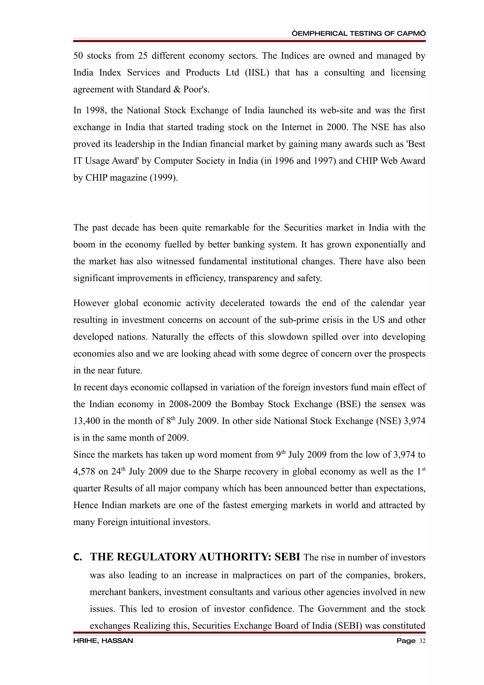 “EMPHERICAL TESTING OF CAPM”


50 stocks from 25 different economy sectors. The Indices are owned and managed by
India Index Services and Products Ltd (IISL) that has a consulting and licensing
agreement with Standard & Poor's.

In 1998, the National Stock Exchange of India launched its web-site and was the first
exchange in India that started trading stock on the Internet in 2000. The NSE has also
proved its leadership in the Indian financial market by gaining many awards such as 'Best
IT Usage Award' by Computer Society in India (in 1996 and 1997) and CHIP Web Award
by CHIP magazine (1999).




The past decade has been quite remarkable for the Securities market in India with the
boom in the economy fuelled by better banking system. It has grown exponentially and
the market has also witnessed fundamental institutional changes. There have also been
significant improvements in efficiency, transparency and safety.

However global economic activity decelerated towards the end of the calendar year
resulting in investment concerns on account of the sub-prime crisis in the US and other
developed nations. Naturally the effects of this slowdown spilled over into developing
economies also and we are looking ahead with some degree of concern over the prospects
in the near future.
In recent days economic collapsed in variation of the foreign investors fund main effect of
the Indian economy in 2008-2009 the Bombay Stock Exchange (BSE) the sensex was
13,400 in the month of 8th July 2009. In other side National Stock Exchange (NSE) 3,974
is in the same month of 2009.
Since the markets has taken up word moment from 9th July 2009 from the low of 3,974 to
4,578 on 24th July 2009 due to the Sharpe recovery in global economy as well as the 1 st
quarter Results of all major company which has been announced better than expectations,
Hence Indian markets are one of the fastest emerging markets in world and attracted by
many Foreign intuitional investors.


C. THE REGULATORY AUTHORITY: SEBI The rise in number of investors
    was also leading to an increase in malpractices on part of the companies, brokers,
    merchant bankers, investment consultants and various other agencies involved in new
    issues. This led to erosion of investor confidence. The Government and the stock
    exchanges Realizing this, Securities Exchange Board of India (SEBI) was constituted
HRIHE, HASSAN                                                                      Page 32
 