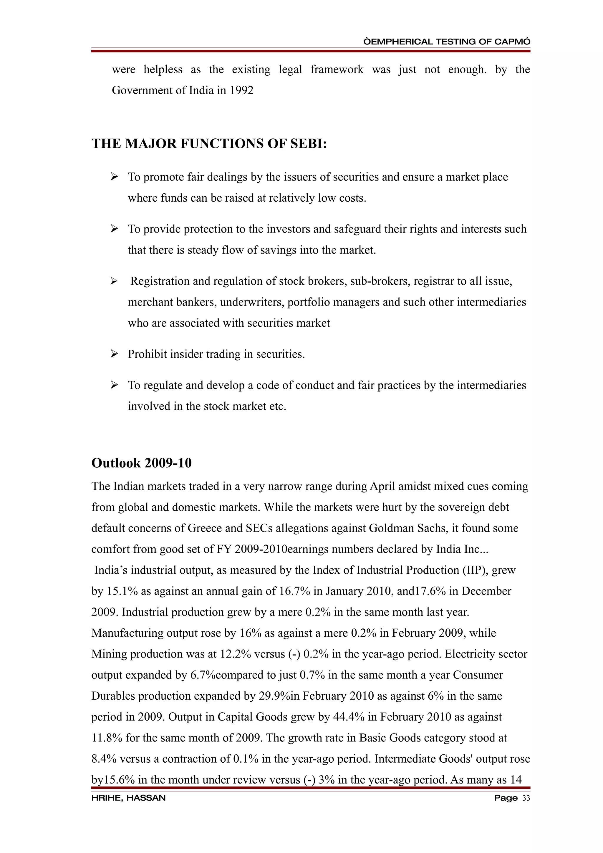 “EMPHERICAL TESTING OF CAPM”


    were helpless as the existing legal framework was just not enough. by the
    Government of India in 1992



THE MAJOR FUNCTIONS OF SEBI:

    To promote fair dealings by the issuers of securities and ensure a market place
       where funds can be raised at relatively low costs.

    To provide protection to the investors and safeguard their rights and interests such
       that there is steady flow of savings into the market.

      Registration and regulation of stock brokers, sub-brokers, registrar to all issue,
       merchant bankers, underwriters, portfolio managers and such other intermediaries
       who are associated with securities market

    Prohibit insider trading in securities.

    To regulate and develop a code of conduct and fair practices by the intermediaries
       involved in the stock market etc.



Outlook 2009-10
The Indian markets traded in a very narrow range during April amidst mixed cues coming
from global and domestic markets. While the markets were hurt by the sovereign debt
default concerns of Greece and SECs allegations against Goldman Sachs, it found some
comfort from good set of FY 2009-2010earnings numbers declared by India Inc...
India’s industrial output, as measured by the Index of Industrial Production (IIP), grew
by 15.1% as against an annual gain of 16.7% in January 2010, and17.6% in December
2009. Industrial production grew by a mere 0.2% in the same month last year.
Manufacturing output rose by 16% as against a mere 0.2% in February 2009, while
Mining production was at 12.2% versus (-) 0.2% in the year-ago period. Electricity sector
output expanded by 6.7%compared to just 0.7% in the same month a year Consumer
Durables production expanded by 29.9%in February 2010 as against 6% in the same
period in 2009. Output in Capital Goods grew by 44.4% in February 2010 as against
11.8% for the same month of 2009. The growth rate in Basic Goods category stood at
8.4% versus a contraction of 0.1% in the year-ago period. Intermediate Goods' output rose
by15.6% in the month under review versus (-) 3% in the year-ago period. As many as 14
HRIHE, HASSAN                                                                        Page 33
 