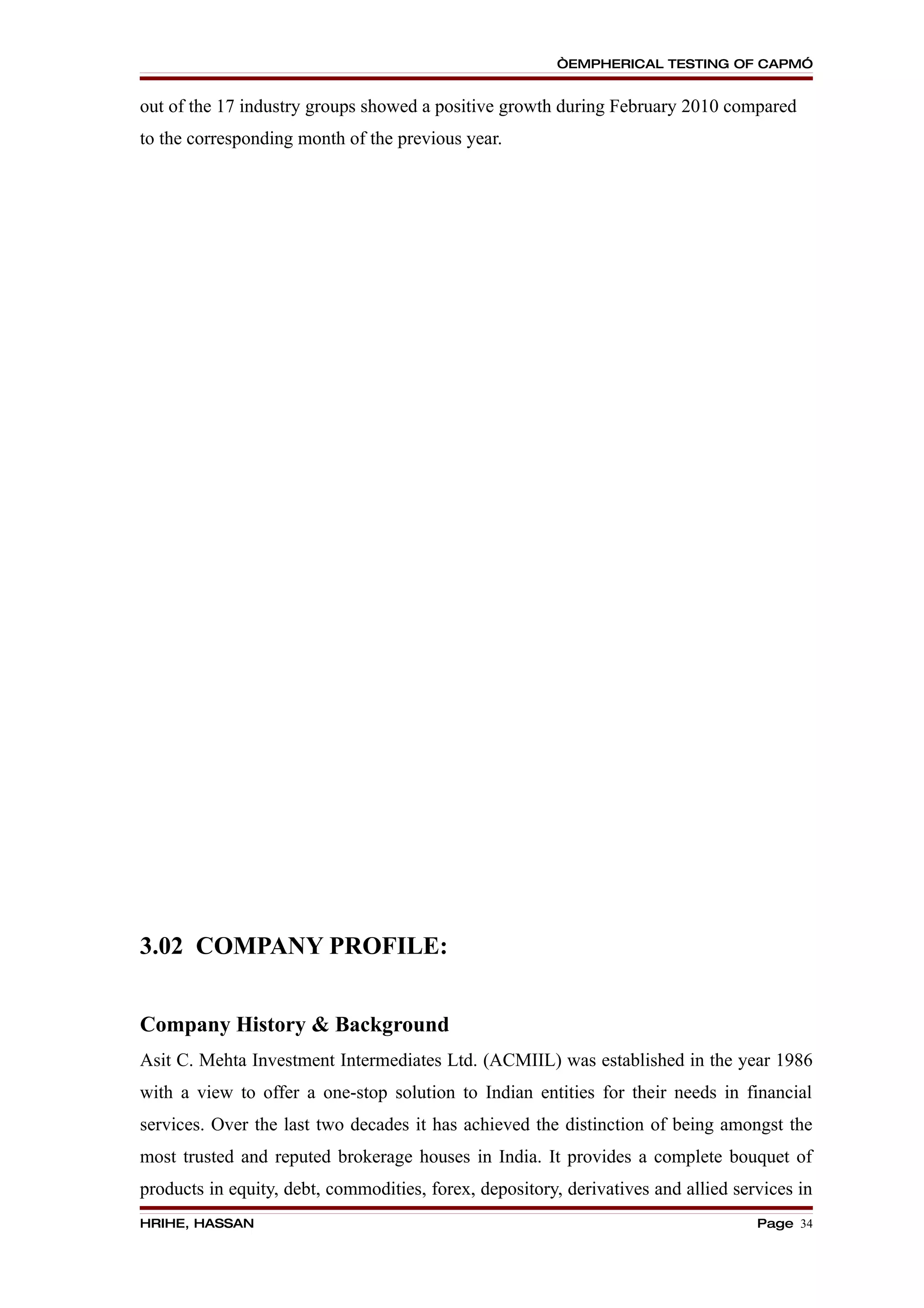 “EMPHERICAL TESTING OF CAPM”


out of the 17 industry groups showed a positive growth during February 2010 compared
to the corresponding month of the previous year.




3.02 COMPANY PROFILE:


Company History & Background
Asit C. Mehta Investment Intermediates Ltd. (ACMIIL) was established in the year 1986
with a view to offer a one-stop solution to Indian entities for their needs in financial
services. Over the last two decades it has achieved the distinction of being amongst the
most trusted and reputed brokerage houses in India. It provides a complete bouquet of
products in equity, debt, commodities, forex, depository, derivatives and allied services in
HRIHE, HASSAN                                                                       Page 34
 
