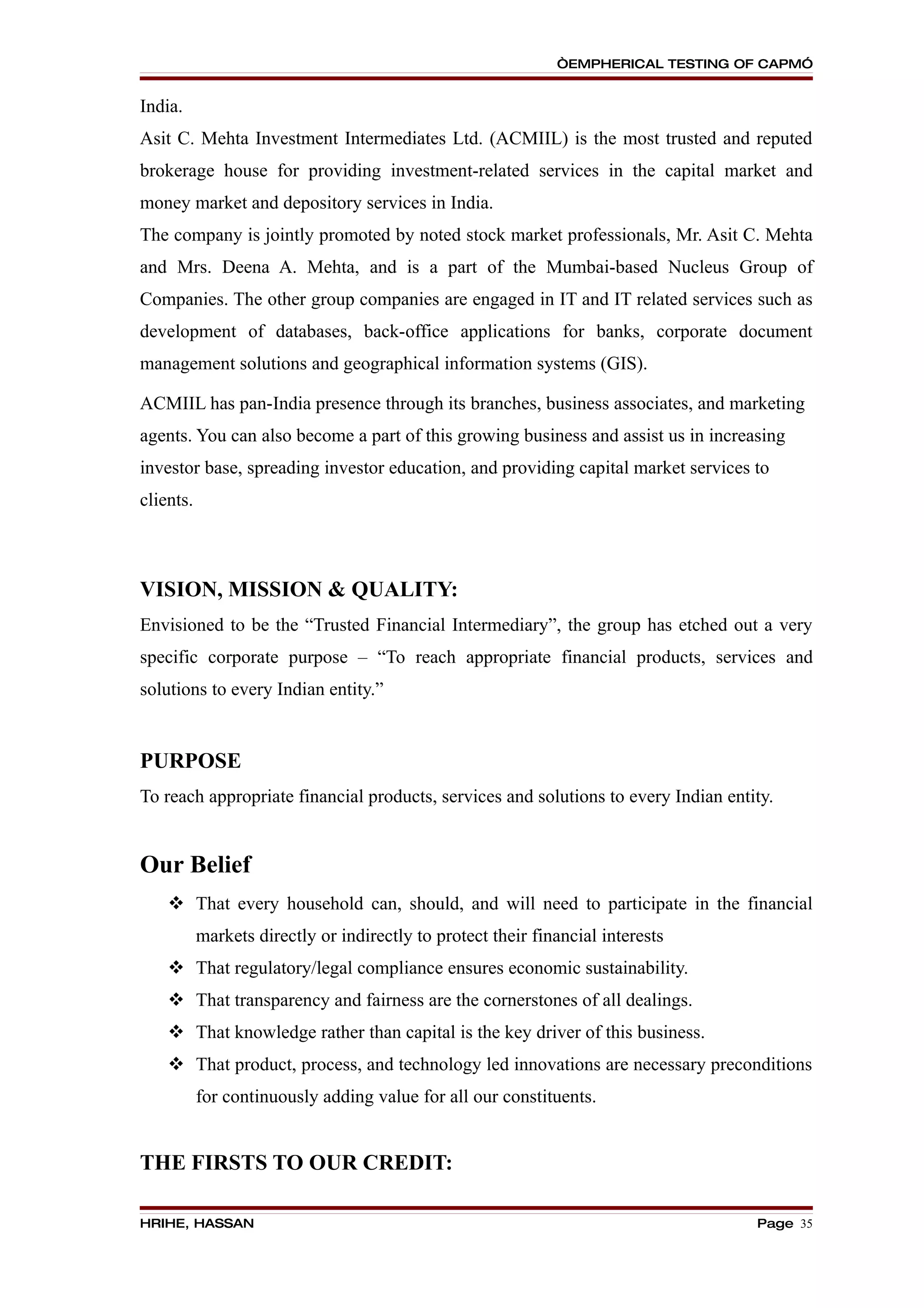 “EMPHERICAL TESTING OF CAPM”


India.
Asit C. Mehta Investment Intermediates Ltd. (ACMIIL) is the most trusted and reputed
brokerage house for providing investment-related services in the capital market and
money market and depository services in India.
The company is jointly promoted by noted stock market professionals, Mr. Asit C. Mehta
and Mrs. Deena A. Mehta, and is a part of the Mumbai-based Nucleus Group of
Companies. The other group companies are engaged in IT and IT related services such as
development of databases, back-office applications for banks, corporate document
management solutions and geographical information systems (GIS).

ACMIIL has pan-India presence through its branches, business associates, and marketing
agents. You can also become a part of this growing business and assist us in increasing
investor base, spreading investor education, and providing capital market services to
clients.



VISION, MISSION & QUALITY:
Envisioned to be the “Trusted Financial Intermediary”, the group has etched out a very
specific corporate purpose – “To reach appropriate financial products, services and
solutions to every Indian entity.”


PURPOSE
To reach appropriate financial products, services and solutions to every Indian entity.


Our Belief
     That every household can, should, and will need to participate in the financial
           markets directly or indirectly to protect their financial interests
     That regulatory/legal compliance ensures economic sustainability.
     That transparency and fairness are the cornerstones of all dealings.
     That knowledge rather than capital is the key driver of this business.
     That product, process, and technology led innovations are necessary preconditions
           for continuously adding value for all our constituents.


THE FIRSTS TO OUR CREDIT:

HRIHE, HASSAN                                                                       Page 35
 