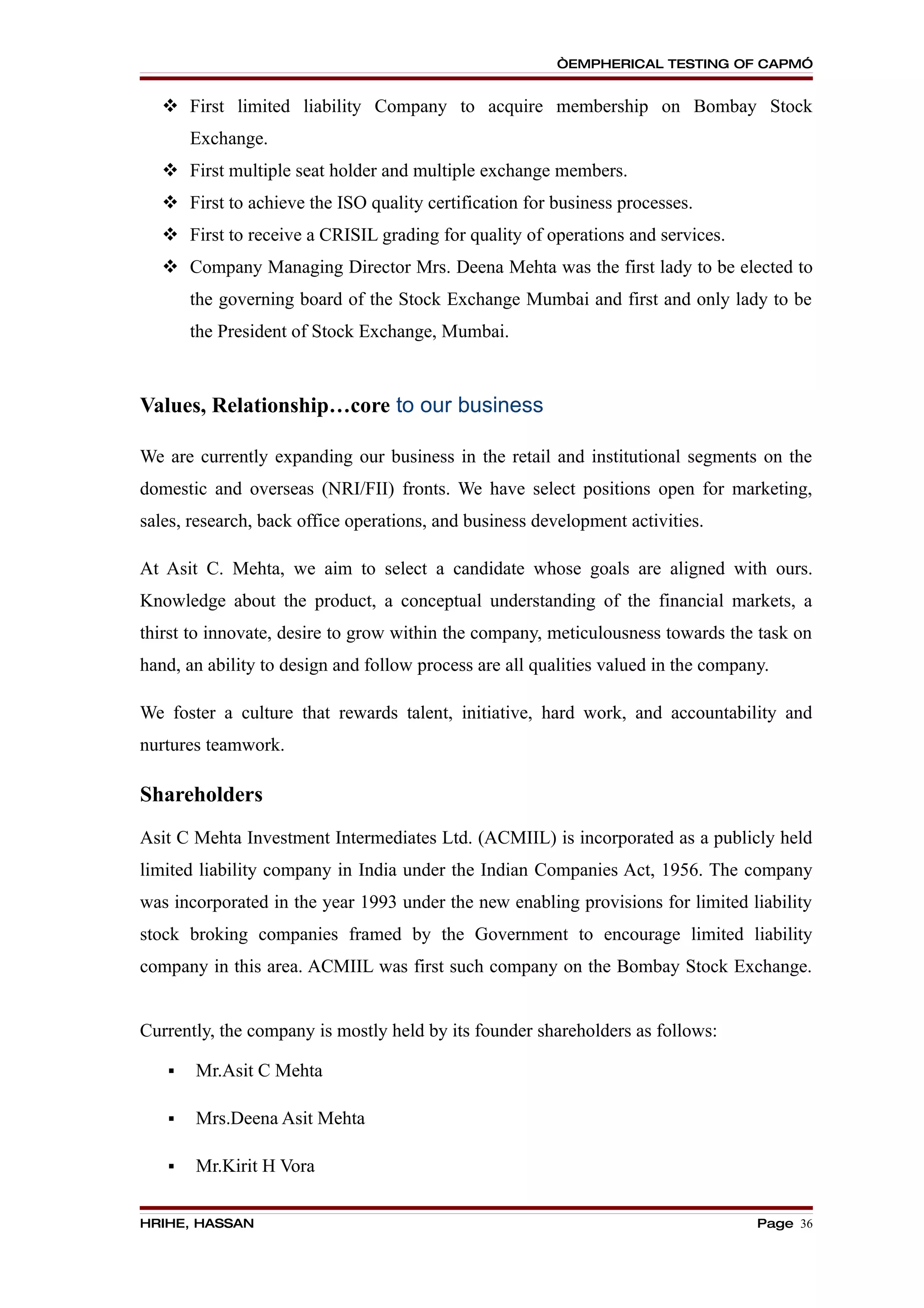 “EMPHERICAL TESTING OF CAPM”


    First limited liability Company to acquire membership on Bombay Stock
       Exchange.
    First multiple seat holder and multiple exchange members.
    First to achieve the ISO quality certification for business processes.
    First to receive a CRISIL grading for quality of operations and services.
    Company Managing Director Mrs. Deena Mehta was the first lady to be elected to
       the governing board of the Stock Exchange Mumbai and first and only lady to be
       the President of Stock Exchange, Mumbai.



Values, Relationship…core to our business

We are currently expanding our business in the retail and institutional segments on the
domestic and overseas (NRI/FII) fronts. We have select positions open for marketing,
sales, research, back office operations, and business development activities.

At Asit C. Mehta, we aim to select a candidate whose goals are aligned with ours.
Knowledge about the product, a conceptual understanding of the financial markets, a
thirst to innovate, desire to grow within the company, meticulousness towards the task on
hand, an ability to design and follow process are all qualities valued in the company.

We foster a culture that rewards talent, initiative, hard work, and accountability and
nurtures teamwork.

Shareholders
Asit C Mehta Investment Intermediates Ltd. (ACMIIL) is incorporated as a publicly held
limited liability company in India under the Indian Companies Act, 1956. The company
was incorporated in the year 1993 under the new enabling provisions for limited liability
stock broking companies framed by the Government to encourage limited liability
company in this area. ACMIIL was first such company on the Bombay Stock Exchange.


Currently, the company is mostly held by its founder shareholders as follows:

      Mr.Asit C Mehta

      Mrs.Deena Asit Mehta

      Mr.Kirit H Vora


HRIHE, HASSAN                                                                       Page 36
 