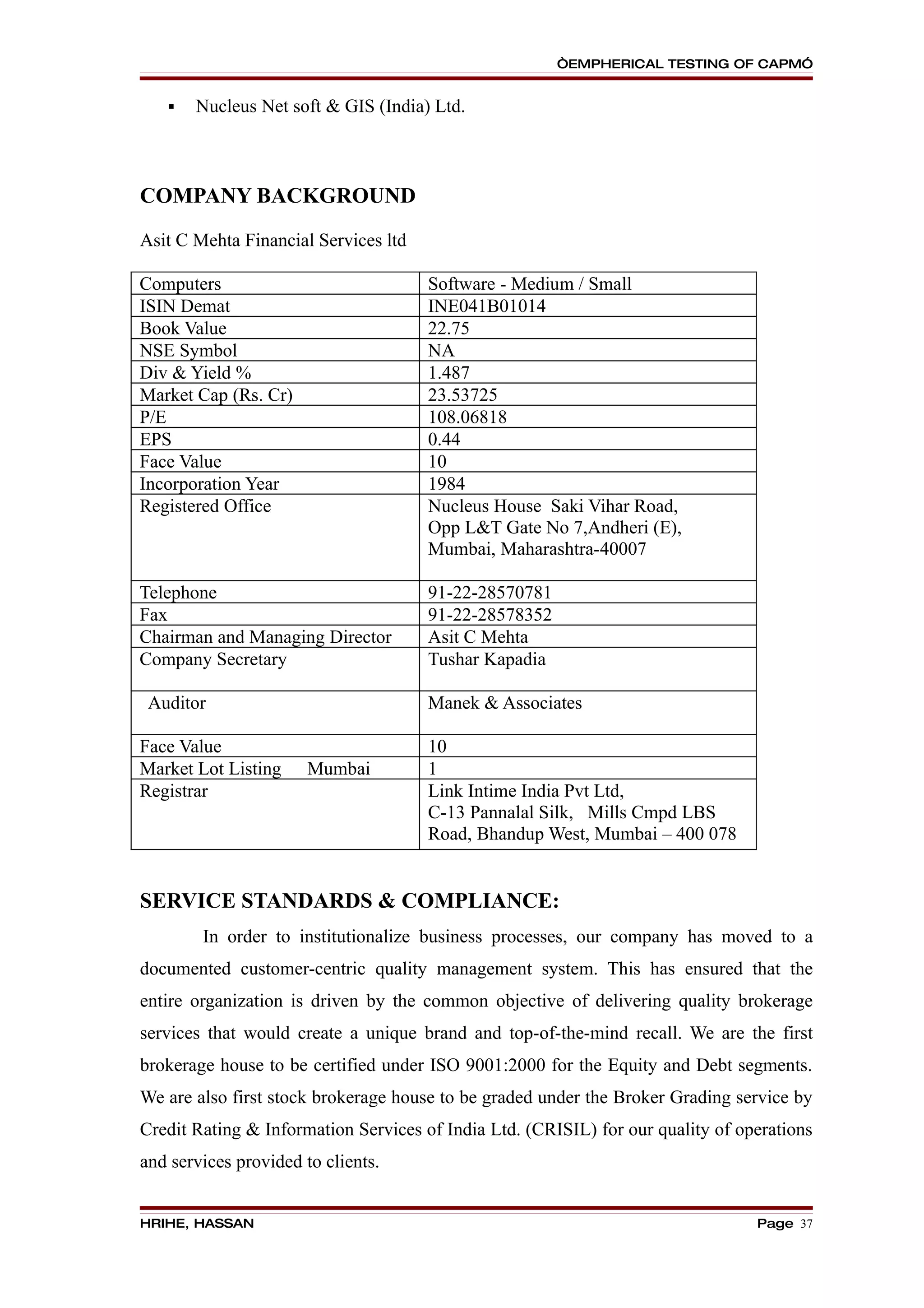 “EMPHERICAL TESTING OF CAPM”


      Nucleus Net soft & GIS (India) Ltd.



COMPANY BACKGROUND

Asit C Mehta Financial Services ltd

Computers                             Software - Medium / Small
ISIN Demat                            INE041B01014
Book Value                            22.75
NSE Symbol                            NA
Div & Yield %                         1.487
Market Cap (Rs. Cr)                   23.53725
P/E                                   108.06818
EPS                                   0.44
Face Value                            10
Incorporation Year                    1984
Registered Office                     Nucleus House Saki Vihar Road,
                                      Opp L&T Gate No 7,Andheri (E),
                                      Mumbai, Maharashtra-40007

Telephone                             91-22-28570781
Fax                                   91-22-28578352
Chairman and Managing Director        Asit C Mehta
Company Secretary                     Tushar Kapadia

 Auditor                              Manek & Associates

Face Value                            10
Market Lot Listing     Mumbai         1
Registrar                             Link Intime India Pvt Ltd,
                                      C-13 Pannalal Silk, Mills Cmpd LBS
                                      Road, Bhandup West, Mumbai – 400 078


SERVICE STANDARDS & COMPLIANCE:
        In order to institutionalize business processes, our company has moved to a
documented customer-centric quality management system. This has ensured that the
entire organization is driven by the common objective of delivering quality brokerage
services that would create a unique brand and top-of-the-mind recall. We are the first
brokerage house to be certified under ISO 9001:2000 for the Equity and Debt segments.
We are also first stock brokerage house to be graded under the Broker Grading service by
Credit Rating & Information Services of India Ltd. (CRISIL) for our quality of operations
and services provided to clients.


HRIHE, HASSAN                                                                    Page 37
 