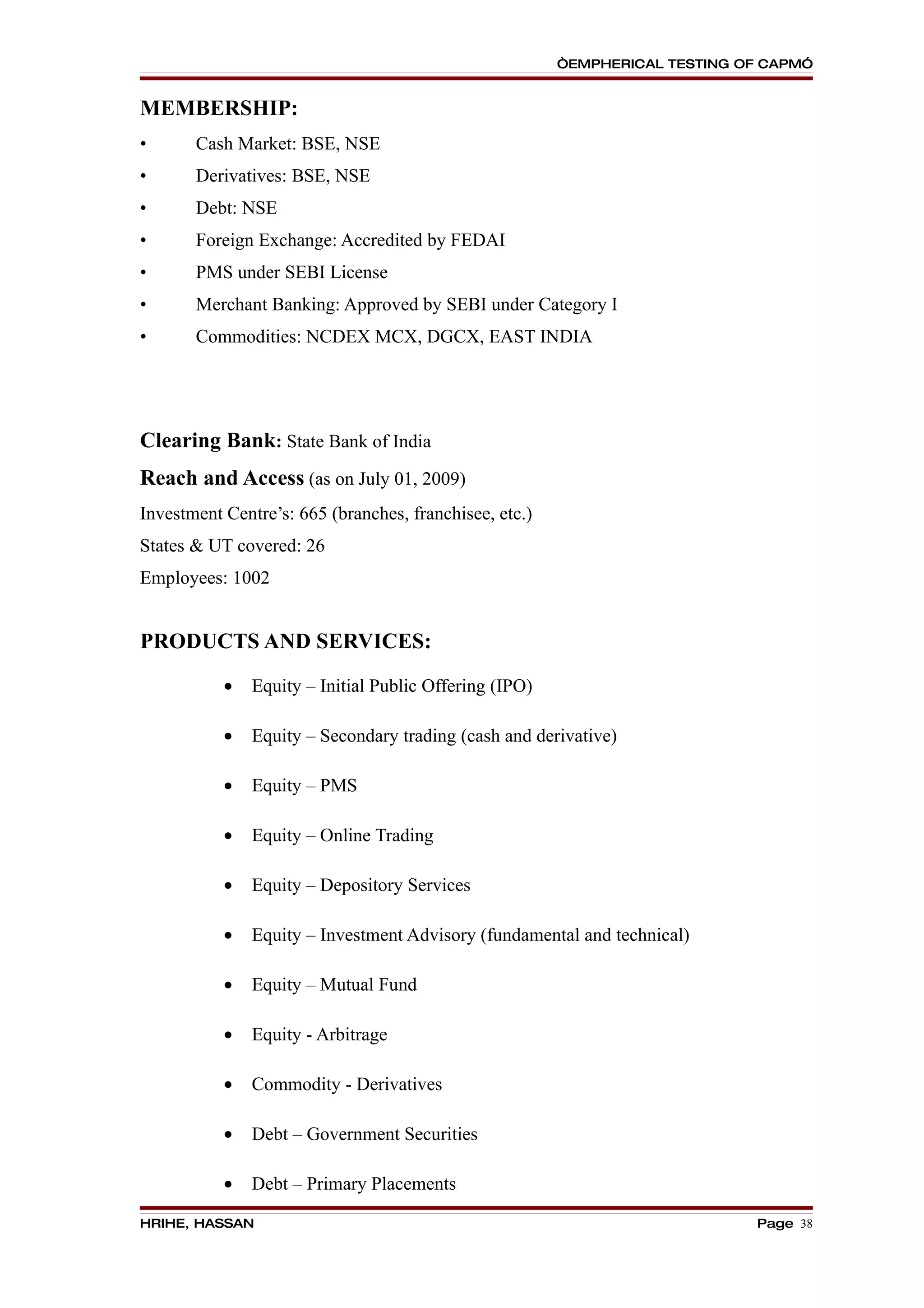 “EMPHERICAL TESTING OF CAPM”


MEMBERSHIP:
•      Cash Market: BSE, NSE
•      Derivatives: BSE, NSE
•      Debt: NSE
•      Foreign Exchange: Accredited by FEDAI
•      PMS under SEBI License
•      Merchant Banking: Approved by SEBI under Category I
•      Commodities: NCDEX MCX, DGCX, EAST INDIA




Clearing Bank: State Bank of India
Reach and Access (as on July 01, 2009)
Investment Centre’s: 665 (branches, franchisee, etc.)
States & UT covered: 26
Employees: 1002


PRODUCTS AND SERVICES:

           •   Equity – Initial Public Offering (IPO)

           •   Equity – Secondary trading (cash and derivative)

           •   Equity – PMS

           •   Equity – Online Trading

           •   Equity – Depository Services

           •   Equity – Investment Advisory (fundamental and technical)

           •   Equity – Mutual Fund

           •   Equity - Arbitrage

           •   Commodity - Derivatives

           •   Debt – Government Securities

           •   Debt – Primary Placements

HRIHE, HASSAN                                                                Page 38
 
