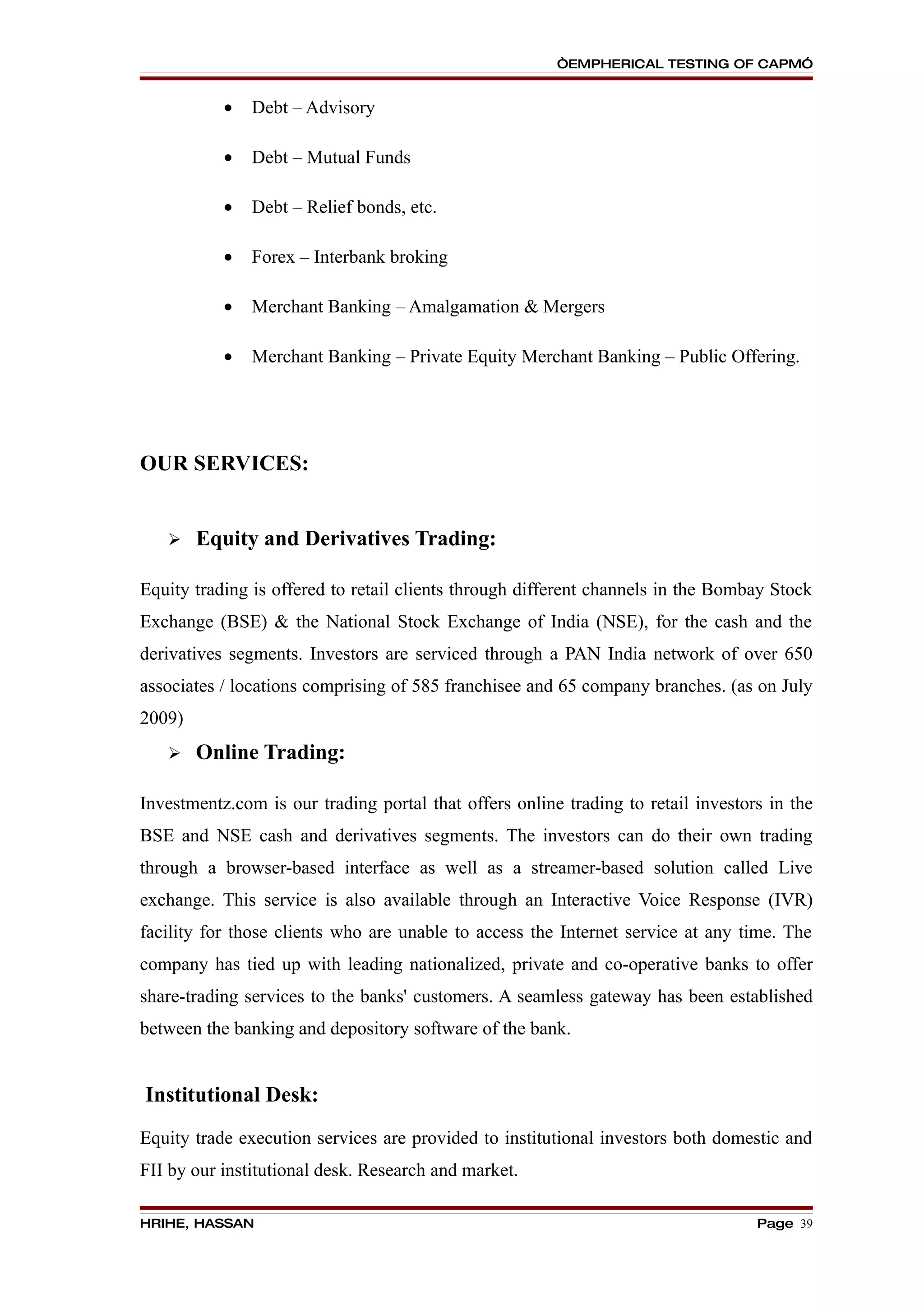 “EMPHERICAL TESTING OF CAPM”


           •   Debt – Advisory

           •   Debt – Mutual Funds

           •   Debt – Relief bonds, etc.

           •   Forex – Interbank broking

           •   Merchant Banking – Amalgamation & Mergers

           •   Merchant Banking – Private Equity Merchant Banking – Public Offering.




OUR SERVICES:


       Equity and Derivatives Trading:

Equity trading is offered to retail clients through different channels in the Bombay Stock
Exchange (BSE) & the National Stock Exchange of India (NSE), for the cash and the
derivatives segments. Investors are serviced through a PAN India network of over 650
associates / locations comprising of 585 franchisee and 65 company branches. (as on July
2009)
       Online Trading:

Investmentz.com is our trading portal that offers online trading to retail investors in the
BSE and NSE cash and derivatives segments. The investors can do their own trading
through a browser-based interface as well as a streamer-based solution called Live
exchange. This service is also available through an Interactive Voice Response (IVR)
facility for those clients who are unable to access the Internet service at any time. The
company has tied up with leading nationalized, private and co-operative banks to offer
share-trading services to the banks' customers. A seamless gateway has been established
between the banking and depository software of the bank.


Institutional Desk:
Equity trade execution services are provided to institutional investors both domestic and
FII by our institutional desk. Research and market.

HRIHE, HASSAN                                                                      Page 39
 