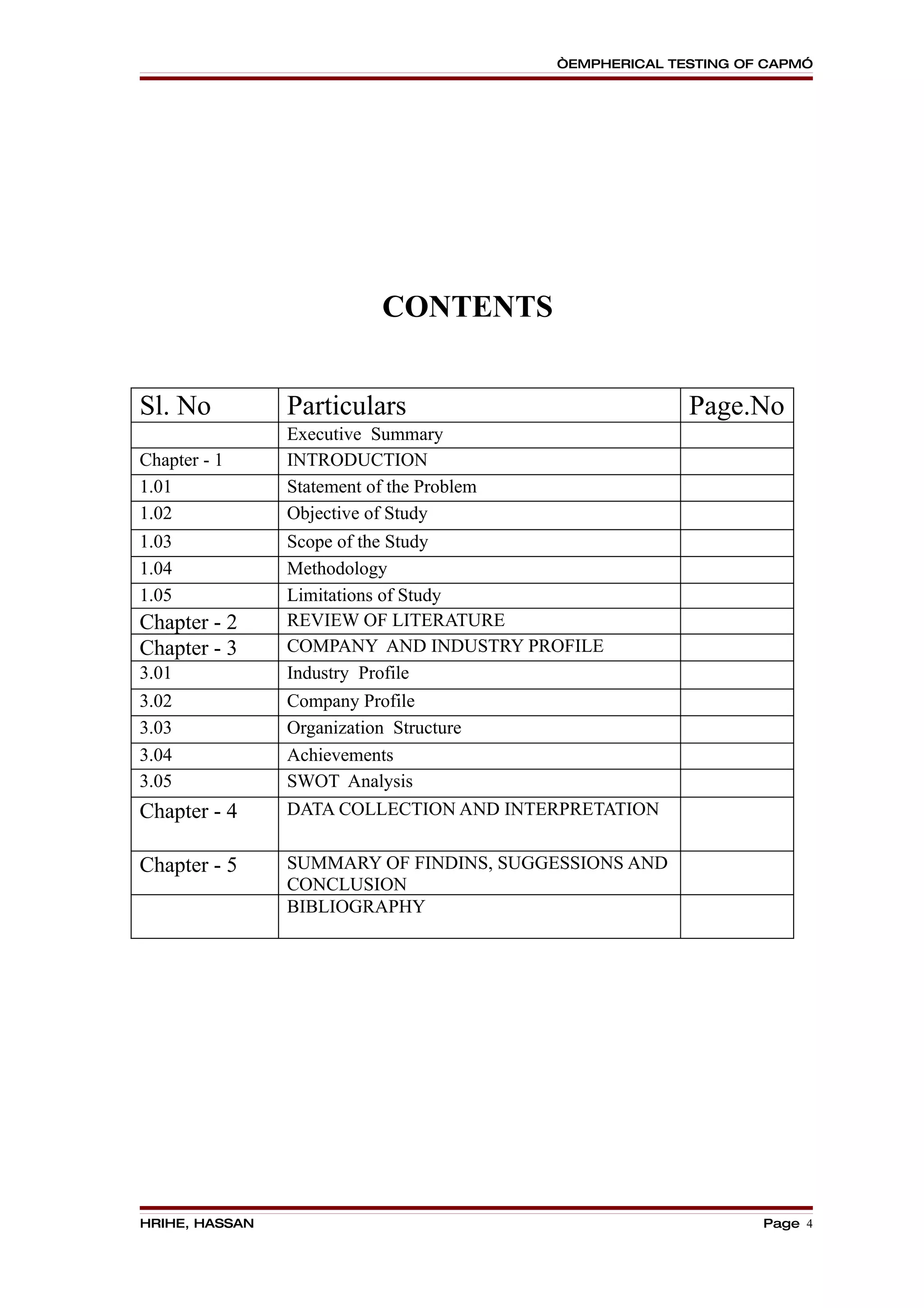 “EMPHERICAL TESTING OF CAPM”




                            CONTENTS


Sl. No          Particulars                              Page.No
                Executive Summary
Chapter - 1     INTRODUCTION
1.01            Statement of the Problem
1.02            Objective of Study
1.03            Scope of the Study
1.04            Methodology
1.05            Limitations of Study
Chapter - 2     REVIEW OF LITERATURE
Chapter - 3     COMPANY AND INDUSTRY PROFILE
3.01            Industry Profile
3.02            Company Profile
3.03            Organization Structure
3.04            Achievements
3.05            SWOT Analysis
Chapter - 4     DATA COLLECTION AND INTERPRETATION


Chapter - 5     SUMMARY OF FINDINS, SUGGESSIONS AND
                CONCLUSION
                BIBLIOGRAPHY




HRIHE, HASSAN                                                    Page 4
 