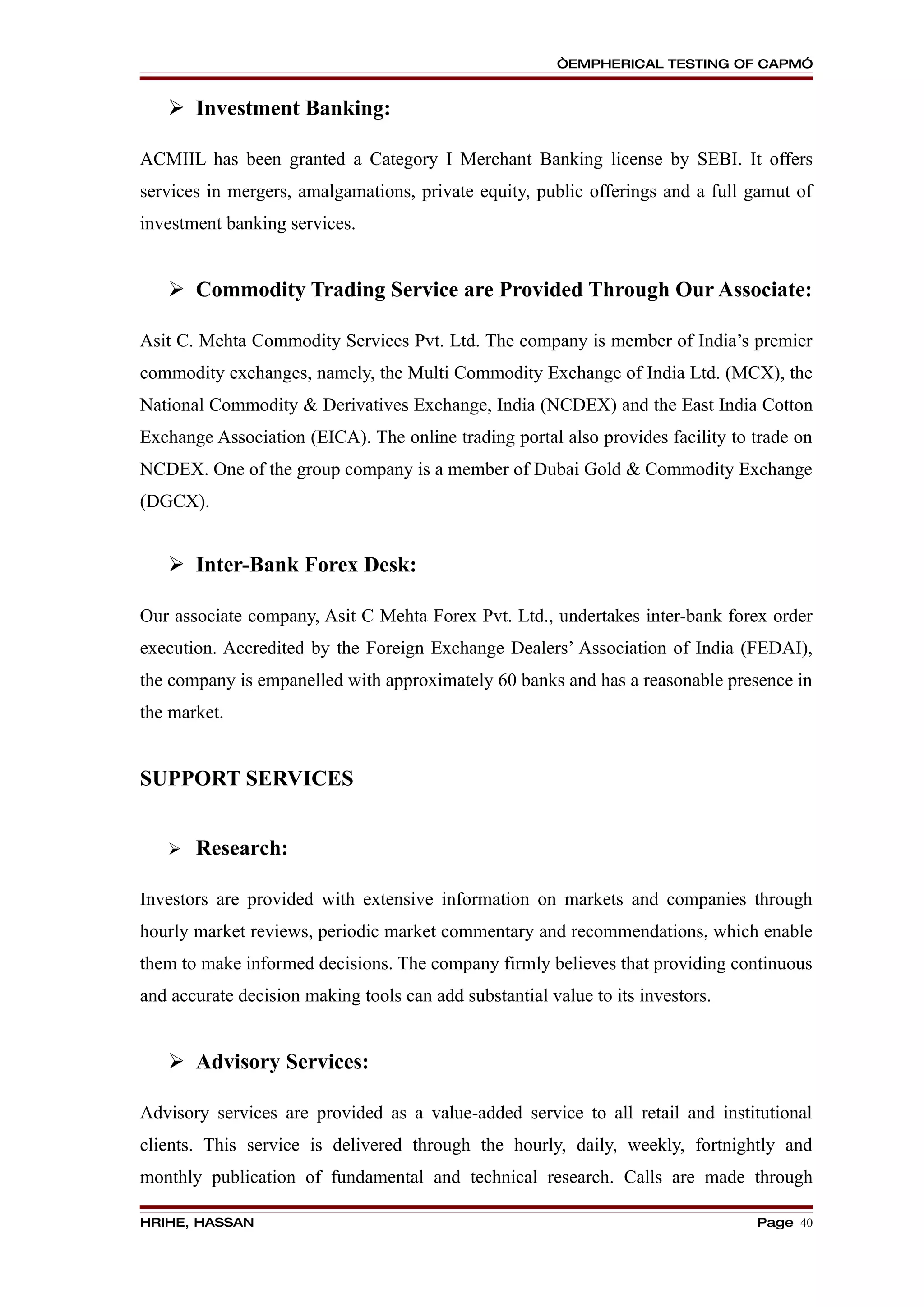 “EMPHERICAL TESTING OF CAPM”


    Investment Banking:

ACMIIL has been granted a Category I Merchant Banking license by SEBI. It offers
services in mergers, amalgamations, private equity, public offerings and a full gamut of
investment banking services.


    Commodity Trading Service are Provided Through Our Associate:

Asit C. Mehta Commodity Services Pvt. Ltd. The company is member of India’s premier
commodity exchanges, namely, the Multi Commodity Exchange of India Ltd. (MCX), the
National Commodity & Derivatives Exchange, India (NCDEX) and the East India Cotton
Exchange Association (EICA). The online trading portal also provides facility to trade on
NCDEX. One of the group company is a member of Dubai Gold & Commodity Exchange
(DGCX).


    Inter-Bank Forex Desk:

Our associate company, Asit C Mehta Forex Pvt. Ltd., undertakes inter-bank forex order
execution. Accredited by the Foreign Exchange Dealers’ Association of India (FEDAI),
the company is empanelled with approximately 60 banks and has a reasonable presence in
the market.


SUPPORT SERVICES


      Research:

Investors are provided with extensive information on markets and companies through
hourly market reviews, periodic market commentary and recommendations, which enable
them to make informed decisions. The company firmly believes that providing continuous
and accurate decision making tools can add substantial value to its investors.


    Advisory Services:

Advisory services are provided as a value-added service to all retail and institutional
clients. This service is delivered through the hourly, daily, weekly, fortnightly and
monthly publication of fundamental and technical research. Calls are made through

HRIHE, HASSAN                                                                    Page 40
 