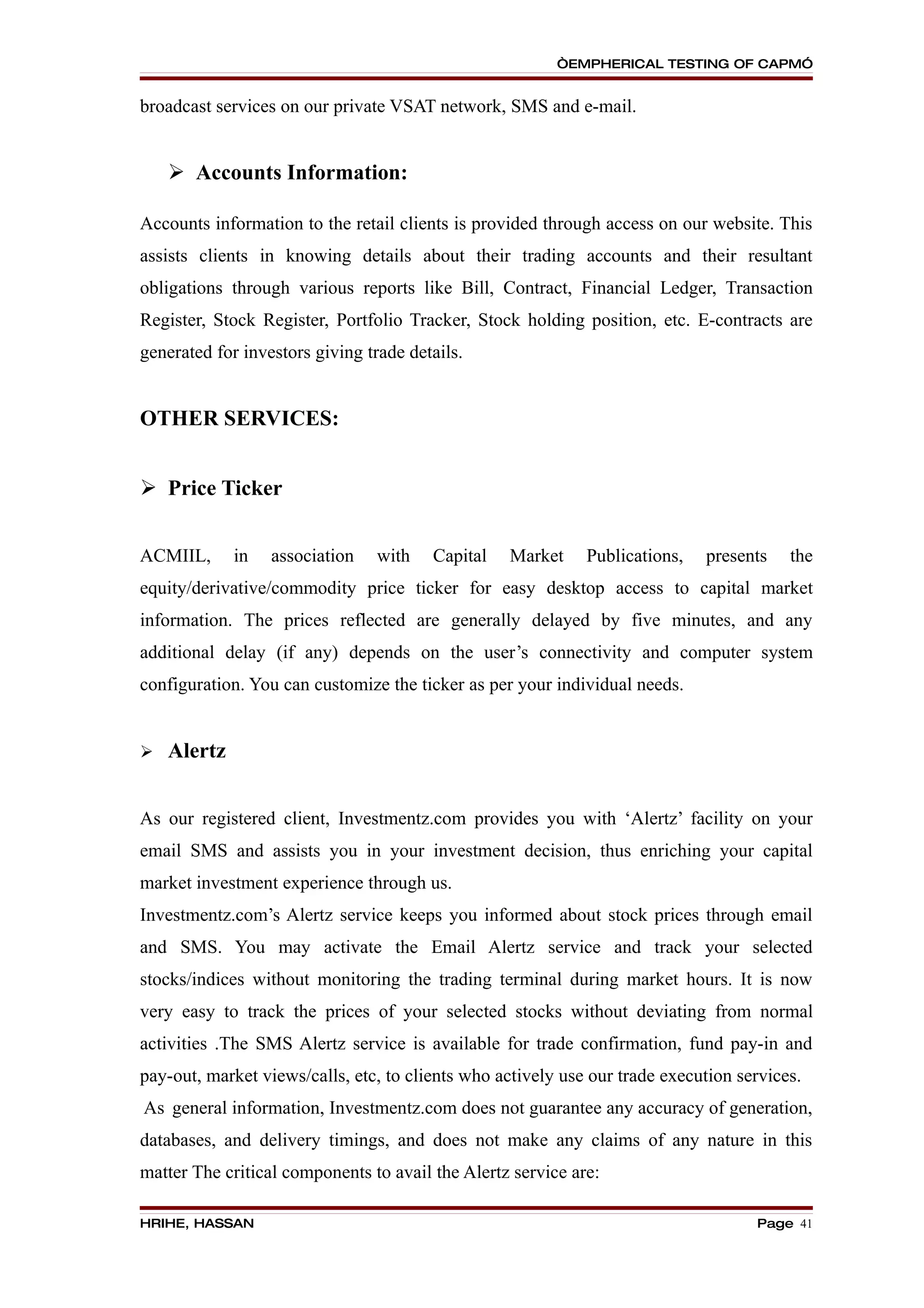“EMPHERICAL TESTING OF CAPM”


broadcast services on our private VSAT network, SMS and e-mail.


     Accounts Information:

Accounts information to the retail clients is provided through access on our website. This
assists clients in knowing details about their trading accounts and their resultant
obligations through various reports like Bill, Contract, Financial Ledger, Transaction
Register, Stock Register, Portfolio Tracker, Stock holding position, etc. E-contracts are
generated for investors giving trade details.


OTHER SERVICES:


 Price Ticker


ACMIIL,      in   association    with   Capital   Market     Publications,   presents    the
equity/derivative/commodity price ticker for easy desktop access to capital market
information. The prices reflected are generally delayed by five minutes, and any
additional delay (if any) depends on the user’s connectivity and computer system
configuration. You can customize the ticker as per your individual needs.


   Alertz


As our registered client, Investmentz.com provides you with ‘Alertz’ facility on your
email SMS and assists you in your investment decision, thus enriching your capital
market investment experience through us.
Investmentz.com’s Alertz service keeps you informed about stock prices through email
and SMS. You may activate the Email Alertz service and track your selected
stocks/indices without monitoring the trading terminal during market hours. It is now
very easy to track the prices of your selected stocks without deviating from normal
activities .The SMS Alertz service is available for trade confirmation, fund pay-in and
pay-out, market views/calls, etc, to clients who actively use our trade execution services.
As general information, Investmentz.com does not guarantee any accuracy of generation,
databases, and delivery timings, and does not make any claims of any nature in this
matter The critical components to avail the Alertz service are:

HRIHE, HASSAN                                                                       Page 41
 