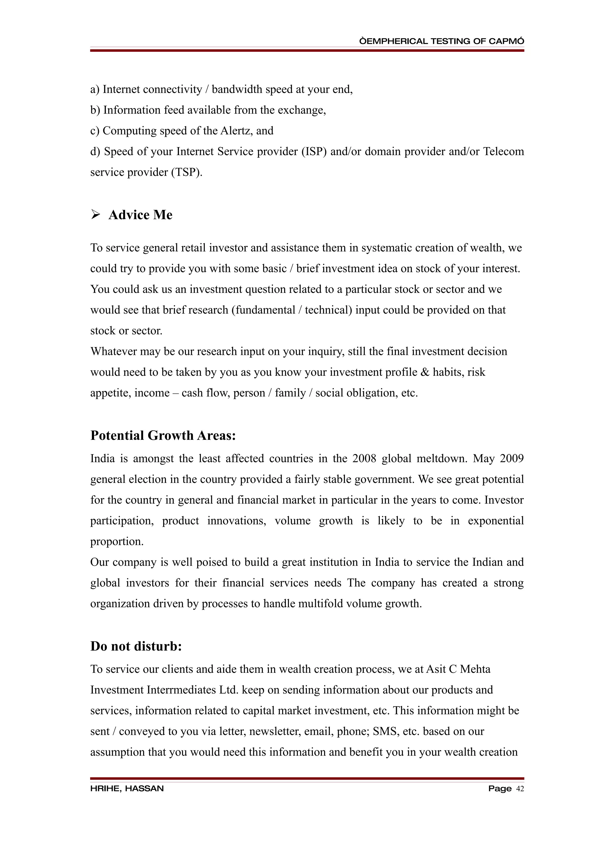 “EMPHERICAL TESTING OF CAPM”




a) Internet connectivity / bandwidth speed at your end,
b) Information feed available from the exchange,
c) Computing speed of the Alertz, and
d) Speed of your Internet Service provider (ISP) and/or domain provider and/or Telecom
service provider (TSP).


 Advice Me

To service general retail investor and assistance them in systematic creation of wealth, we
could try to provide you with some basic / brief investment idea on stock of your interest.
You could ask us an investment question related to a particular stock or sector and we
would see that brief research (fundamental / technical) input could be provided on that
stock or sector.
Whatever may be our research input on your inquiry, still the final investment decision
would need to be taken by you as you know your investment profile & habits, risk
appetite, income – cash flow, person / family / social obligation, etc.


Potential Growth Areas:
India is amongst the least affected countries in the 2008 global meltdown. May 2009
general election in the country provided a fairly stable government. We see great potential
for the country in general and financial market in particular in the years to come. Investor
participation, product innovations, volume growth is likely to be in exponential
proportion.
Our company is well poised to build a great institution in India to service the Indian and
global investors for their financial services needs The company has created a strong
organization driven by processes to handle multifold volume growth.


Do not disturb:
To service our clients and aide them in wealth creation process, we at Asit C Mehta
Investment Interrmediates Ltd. keep on sending information about our products and
services, information related to capital market investment, etc. This information might be
sent / conveyed to you via letter, newsletter, email, phone; SMS, etc. based on our
assumption that you would need this information and benefit you in your wealth creation

HRIHE, HASSAN                                                                         Page 42
 