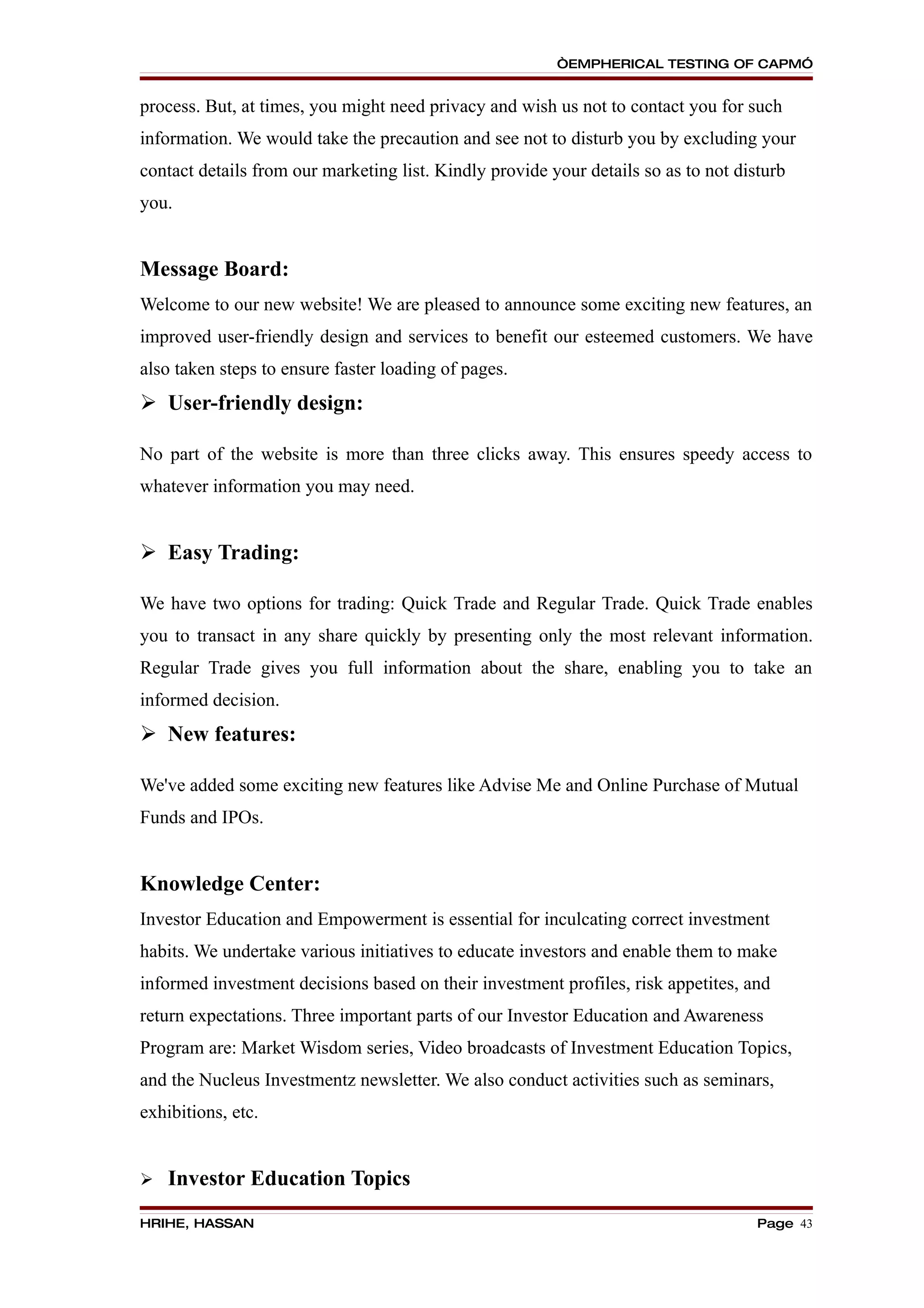 “EMPHERICAL TESTING OF CAPM”


process. But, at times, you might need privacy and wish us not to contact you for such
information. We would take the precaution and see not to disturb you by excluding your
contact details from our marketing list. Kindly provide your details so as to not disturb
you.


Message Board:
Welcome to our new website! We are pleased to announce some exciting new features, an
improved user-friendly design and services to benefit our esteemed customers. We have
also taken steps to ensure faster loading of pages.
 User-friendly design:

No part of the website is more than three clicks away. This ensures speedy access to
whatever information you may need.


 Easy Trading:

We have two options for trading: Quick Trade and Regular Trade. Quick Trade enables
you to transact in any share quickly by presenting only the most relevant information.
Regular Trade gives you full information about the share, enabling you to take an
informed decision.
 New features:

We've added some exciting new features like Advise Me and Online Purchase of Mutual
Funds and IPOs.


Knowledge Center:
Investor Education and Empowerment is essential for inculcating correct investment
habits. We undertake various initiatives to educate investors and enable them to make
informed investment decisions based on their investment profiles, risk appetites, and
return expectations. Three important parts of our Investor Education and Awareness
Program are: Market Wisdom series, Video broadcasts of Investment Education Topics,
and the Nucleus Investmentz newsletter. We also conduct activities such as seminars,
exhibitions, etc.


   Investor Education Topics
HRIHE, HASSAN                                                                        Page 43
 