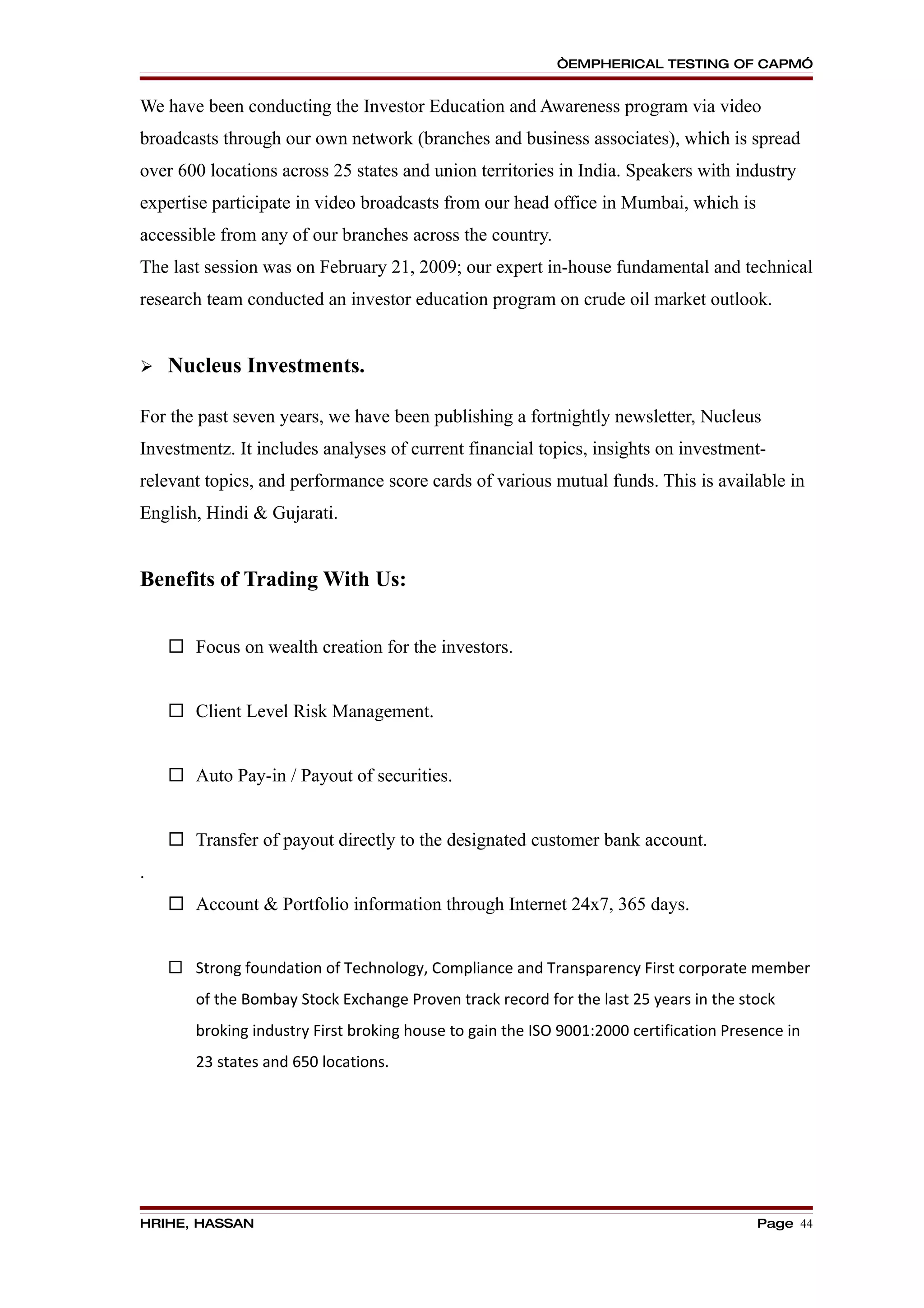 “EMPHERICAL TESTING OF CAPM”


We have been conducting the Investor Education and Awareness program via video
broadcasts through our own network (branches and business associates), which is spread
over 600 locations across 25 states and union territories in India. Speakers with industry
expertise participate in video broadcasts from our head office in Mumbai, which is
accessible from any of our branches across the country.
The last session was on February 21, 2009; our expert in-house fundamental and technical
research team conducted an investor education program on crude oil market outlook.


   Nucleus Investments.

For the past seven years, we have been publishing a fortnightly newsletter, Nucleus
Investmentz. It includes analyses of current financial topics, insights on investment-
relevant topics, and performance score cards of various mutual funds. This is available in
English, Hindi & Gujarati.


Benefits of Trading With Us:


     Focus on wealth creation for the investors.


     Client Level Risk Management.


     Auto Pay-in / Payout of securities.


     Transfer of payout directly to the designated customer bank account.
.
     Account & Portfolio information through Internet 24x7, 365 days.


     Strong foundation of Technology, Compliance and Transparency First corporate member
       of the Bombay Stock Exchange Proven track record for the last 25 years in the stock
       broking industry First broking house to gain the ISO 9001:2000 certification Presence in
       23 states and 650 locations.




HRIHE, HASSAN                                                                           Page 44
 