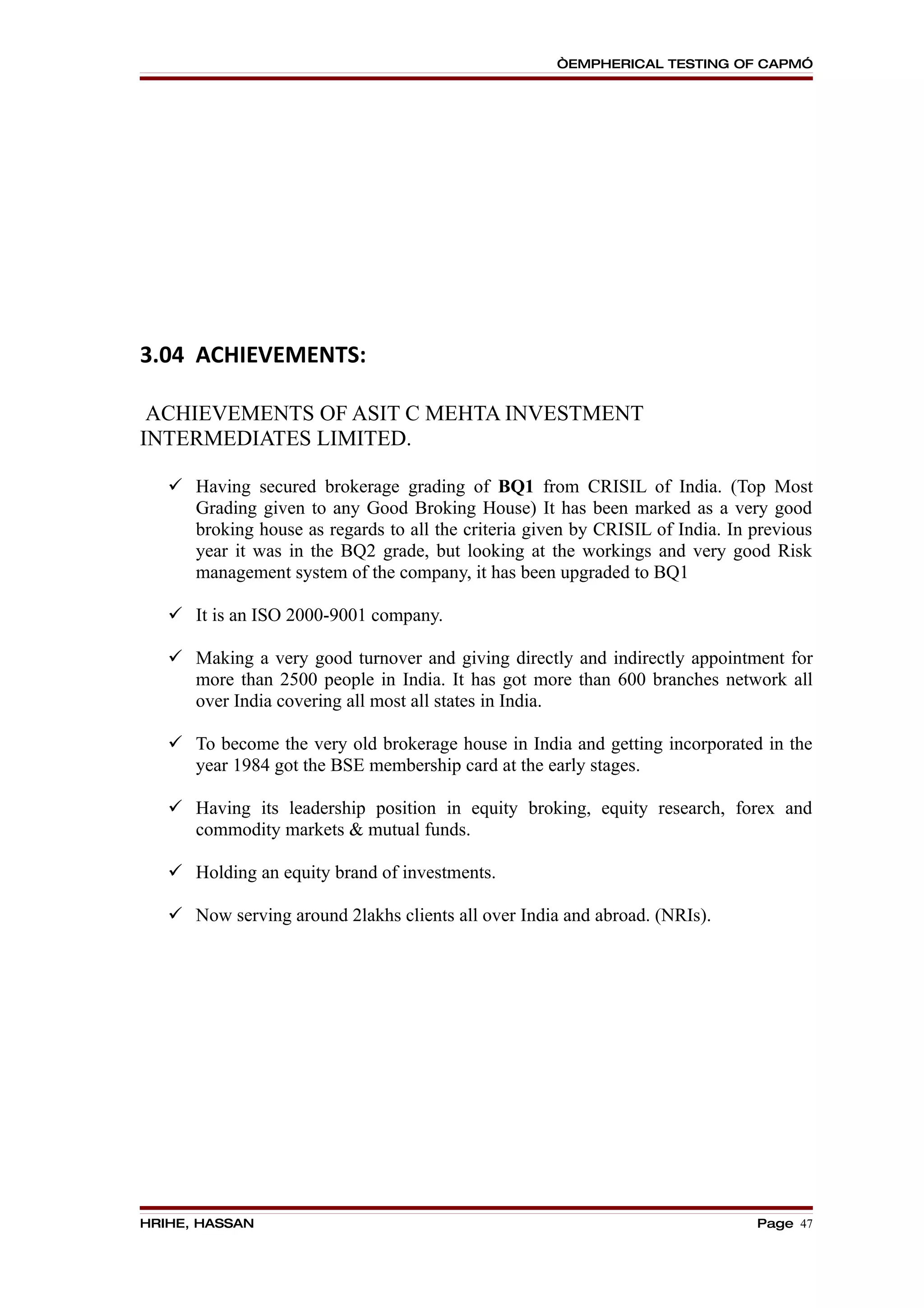 “EMPHERICAL TESTING OF CAPM”




3.04 ACHIEVEMENTS:

 ACHIEVEMENTS OF ASIT C MEHTA INVESTMENT
INTERMEDIATES LIMITED.

    Having secured brokerage grading of BQ1 from CRISIL of India. (Top Most
     Grading given to any Good Broking House) It has been marked as a very good
     broking house as regards to all the criteria given by CRISIL of India. In previous
     year it was in the BQ2 grade, but looking at the workings and very good Risk
     management system of the company, it has been upgraded to BQ1

    It is an ISO 2000-9001 company.

    Making a very good turnover and giving directly and indirectly appointment for
     more than 2500 people in India. It has got more than 600 branches network all
     over India covering all most all states in India.

    To become the very old brokerage house in India and getting incorporated in the
     year 1984 got the BSE membership card at the early stages.

    Having its leadership position in equity broking, equity research, forex and
     commodity markets & mutual funds.

    Holding an equity brand of investments.

    Now serving around 2lakhs clients all over India and abroad. (NRIs).




HRIHE, HASSAN                                                                  Page 47
 